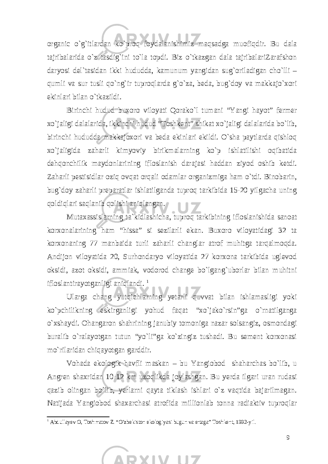 organic o`g`itlardan ko`proq foydalanishimiz maqsadga muofiqdir. Bu dala tajribalarida o`z tasdig`ini to`la topdi. Biz o`tkazgan dala tajribalariZarafshon daryosi del`tasidan ikki hududda, kamunum yangidan sug`oriladigan cho`lli – qumli va sur tusli qo`ng`ir tuproqlarda g`o`za, beda, bug`doy va makkajo`xori ekinlari bilan o`tkazildi. Birinchi hudud buxoro viloyati Qorako`l tumani “Yangi hayot” fermer xo`jaligi dalalarida, ikkinchi hudud “Toshkent” shikat xo`jaligi dalalarida bo`lib, birinchi hududda makkajoxori va beda ekinlari ekildi. O`sha paytlarda qishloq xo`jaligida zaharli kimyoviy birikmalarning ko`p ishlatilishi oqibatida dehqonchilik maydonlarining ifloslanish darajasi haddan ziyod oshib ketdi. Zaharli pestisidlar oziq ovqat orqali odamlar organizmiga ham o`tdi. Binobarin, bug`doy zaharli preparatlar ishlatilganda tuproq tarkibida 15-20 yilgacha uning qoldiqlari saqlanib qolishi aniqlangan. Mutaxassislarning ta`kidlashicha, tuproq tarkibining ifloslanishida sanoat korxonalarining ham “hissa” si sezilarli ekan. Buxoro viloyatidagi 32 ta korxonaning 77 manbaida turli zaharli changlar atrof muhitga tarqalmoqda. Andijon viloyatida 20, Surhondaryo viloyatida 27 korxona tarkibida uglevod oksidi, azot oksidi, ammiak, vodorod change bo`lgang`uborlar bilan muhitni ifloslantirayotganligi aniqlandi. 1 Ularga chang yutqichlarning yetarli quvvat bilan ishlamasligi yoki ko`pchilikning eskirganligi yohud faqat “xo`jako`rsin”ga o`rnatilganga o`xshaydi. Ohangaron shahrining janubiy tomoniga nazar solsangiz, osmondagi buralib o`ralayotgan tutun “yo`li”ga ko`zingiz tushadi. Bu sement korxonasi mo`rilaridan chiqayotgan garddir. Vohada ekologik havfli maskan – bu Yangiobod shaharchas bo`lib, u Angren shaxridan 10-12 km uzoqlikda joylashgan. Bu yerda ilgari uran rudasi qazib olingan bo`lib, yerlarni qayta tiklash ishlari o`z vaqtida bajarilmagan. Natijada Yangiobod shaxarchasi atrofida millionlab tonna radiaktiv tuproqlar 1 Abdullayev O, Toshmatov Z. “O’zbekiston ekologiyasi bugun va ertaga” Toshkent, 1992-yil. 9 