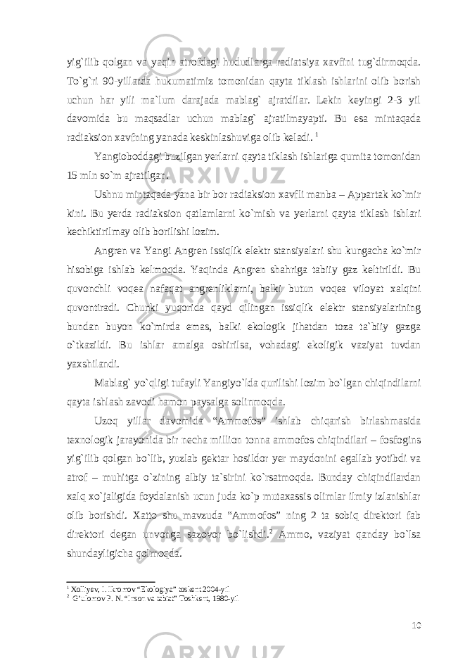 yig`ilib qolgan va yaqin atrofdagi hududlarga radiatsiya xavfini tug`dirmoqda. To`g`ri 90-yillarda hukumatimiz tomonidan qayta tiklash ishlarini olib borish uchun har yili ma`lum darajada mablag` ajratdilar. Lekin keyingi 2-3 yil davomida bu maqsadlar uchun mablag` ajratilmayapti. Bu esa mintaqada radiaksion xavfning yanada keskinlashuviga olib keladi. 1 Yangioboddagi buzilgan yerlarni qayta tiklash ishlariga qumita tomonidan 15 mln so`m ajratilgan. Ushnu mintaqada yana bir bor radiaksion xavfli manba – Appartak ko`mir kini. Bu yerda radiaksion qatlamlarni ko`mish va yerlarni qayta tiklash ishlari kechiktirilmay olib borilishi lozim. Angren va Yangi Angren issiqlik elektr stansiyalari shu kungacha ko`mir hisobiga ishlab kelmoqda. Yaqinda Angren shahriga tabiiy gaz keltirildi. Bu quvonchli voqea nafaqat angrenliklarni, balki butun voqea viloyat xalqini quvontiradi. Chunki yuqorida qayd qilingan issiqlik elektr stansiyalarining bundan buyon ko`mirda emas, balki ekologik jihatdan toza ta`biiy gazga o`tkazildi. Bu ishlar amalga oshirilsa, vohadagi ekoligik vaziyat tuvdan yaxshilandi. Mablag` yo`qligi tufayli Yangiyo`lda qurilishi lozim bo`lgan chiqindilarni qayta ishlash zavodi hamon paysalga solinmoqda. Uzoq yillar davomida “Ammofos” ishlab chiqarish birlashmasida texnologik jarayonida bir necha million tonna ammofos chiqindilari – fosfogins yig`ilib qolgan bo`lib, yuzlab gektar hosildor yer maydonini egallab yotibdi va atrof – muhitga o`zining albiy ta`sirini ko`rsatmoqda. Bunday chiqindilardan xalq xo`jaligida foydalanish ucun juda ko`p mutaxassis olimlar ilmiy izlanishlar olib borishdi. Xatto shu mavzuda “Ammofos” ning 2 ta sobiq direktori fab direktori degan unvonga sazovor bo`lishdi. 2 Ammo, vaziyat qanday bo`lsa shundayligicha qolmoqda. 1 Xolliyev, I. Ikromov “Ekologiya” toskent 2004-yil 2 G’ulomov P. N. “Inson va tabiat” Toshkent, 1980-yil 10 