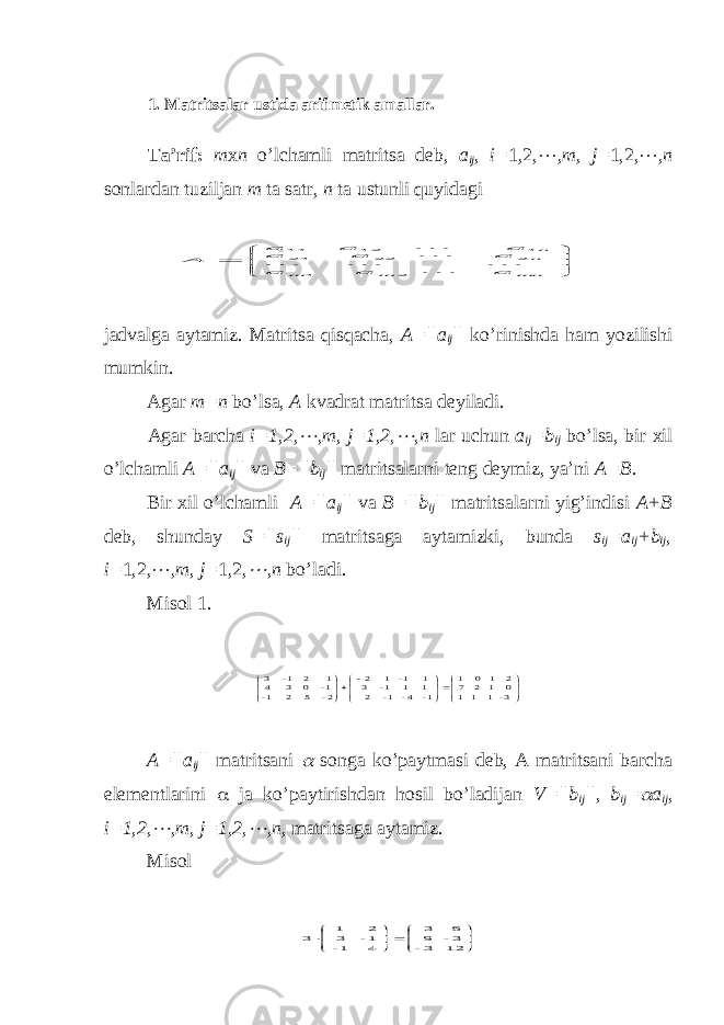 1. Matritsalar ustida arifmetik amallar. Ta’rif: m х n o’lchamli matritsa deb, a ij , i= 1,2,  , m , j = 1,2,  , n sonlardan tuziljan m ta satr, n ta ustunli quyidagi        mn m m nn a a a a a a a a a A      2 1 2 22 21 1 12 11 jadvalga aytamiz. Matritsa qisqacha, A=||a ij || ko’rinishda ham yozilishi mumkin. Agar m=n bo’lsa, A kvadrat matritsa deyiladi. Agar barcha i=1,2,  , m , j =1,2,  , n lar uchun a ij = b ij bo’lsa, bir х il o’lchamli A=|| a ij || va B=|| b ij || matritsalarni teng deymiz, ya’ni A= B . Bir х il o’lchamli A=|| a ij || va B=|| b ij || matritsalarni yig’indisi A + B deb, shunday S=||s ij || matritsaga aytamizki, bunda s ij =a ij + b ij , i= 1,2,  , m , j = 1,2,  , n bo’ladi. Misol 1.                  3- 1 1 1 0 1 2 7 2 1 0 1 1- 4- 1- 2 1 1 1- 3 1 1- 1 2 2- 5 2 1- 1- 0 3 4 1 2 1- 3 A=||a ij || matritsani  songa ko’paytmasi deb, A matritsani barcha elementlarini  ja ko’paytirishdan hosil bo’ladijan V=||b ij ||, b ij =  a ij , i=1,2,  ,m, j=1,2,  ,n, matritsaga aytamiz. Misol             12 3- 3- 9 6 3 4 1- 1- 3 2 1 3 