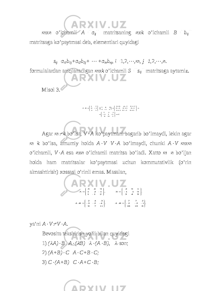 m х n o’lchamli A=||a ij || matritsaning n х k o’lchamli B=||b ij || matritsaga ko’paytmasi deb, elementlari quyidagi s ij =a i1 b 1j + a i2 b 2j +  +a in b nj , i= 1,2,  ,m, j=1 ,2,  , n. formulalardan aniqlanadigan m х k o’lchamli S=||s ij || matritsaga aytamiz. Misol 3. C BA                   1 11 6 1- 1 3- 2 2 7 10 1-12 33 1-0 10 3-0 2 0 2-4 61 1 1- 3 0 4 1 1 3 1- 0 2 1 Agar m  k bo’lsa, V  A ko’paytmani bagarib bo’lmaydi, lekin agar m=k bo’lsa, umumiy holda A  V=V  A bo’lmaydi, chunki A  V m х m o’lchamli, V  A esa n х n o’lchamli matritsa bo’ladi. Х atto m=n bo’ljan holda ham matritsalar ko’paytmasi uchun kommutativlik (o’rin almashtirish) х ossasi o’rinli emas. Masalan, . 5 4 3 0 1 1- 1 0 2 B , 2 1- 1 1- 2 1 0 4 3            A ,6 15 18 1- 2- 2- 2 7 7 , 11 7 9 4- 2- 3- 3 4 2               B A B A ya’ni A  V  V  A. Bevosita tekshirish yo’li bilan quyidagi 1) (  A)  B=A  (  B)=  (A  B),  - son ; 2) (A+B)  C=A  C+B  C; 3) C  (A+B)=C  A+C  B; 