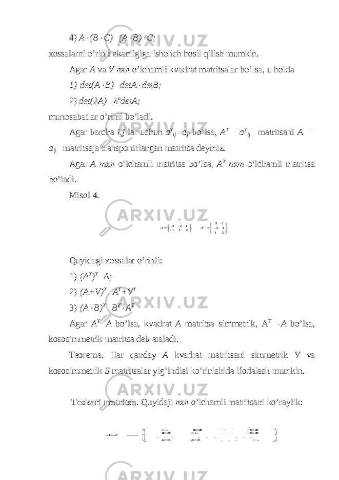 4) A (B  C)=(A  B)  C; xossalarni o’rinli e kanligiga ishonch h osil qilish mumkin. Agar A v a V n х n o’l ch amli k v adra t ma t ri ts alar bo’lsa, u h olda 1) det(A  B)=detA  detB; 2) det(  A)=  n detA; muno saba tl ar o’ri nl i bo’ l adi. Agar barcha i,j lar uchun a T ij =a ji bo’lsa, A T =||a T ij || matritsani A=|| a ij || matritsaja transponirlangan matritsa deymiz. Agar A m х n o’lchamli matritsa bo’lsa, A T n х m o’lchamli matritsa bo’ladi. Misol 4. .2 1 1 2- 1 - 3 , 2 1 1- 1 2- 3         ТA A Quyida g i хossalar o’rinli: 1) (A T ) T =A; 2) (A+V) T =A T +V T 3) (A  B) T =B T  A T Agar A T =A bo’lsa, k v adra t A ma t ri ts a simme t rik, A T =-A bo’lsa, kososimme t rik ma t ri ts a deb a t aladi. Teorema. H ar qanda y A kvadrat matri ts ani simmetrik V va kososimmetrik S matri ts alar y ig’indisi ko’rinishida ifodalash mumkin. Teskari matritsa . Quyidaji n х n o’lchamli matritsani ko’raylik:        1 0 0 0 1 0 0 0 1      Е 