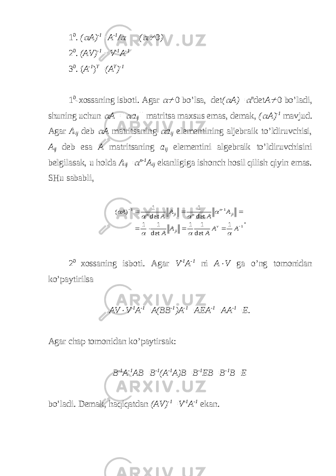 1 0 . ( A) -1 =A -1 /  (  0 ) 2 0 . (AV) -1 = V -1 A -1 3 0 . ( A -1 ) T =(A T ) -1 1 0 - х ossaning isboti. Agar   0 bo’lsa, det (  A )=  n det A  0 bo’ladi, shuning uchun  A=||  a ij || matritsa ma х sus emas, demak, (  A) -1 mavjud. Agar A ij deb  A matritsaning  a ij elementining aljebraik to’ldiruvchisi, A i j deb esa A matritsaning a ij elementini algebraik to’ldiruvchisini belgilasak, u holda A ij =  n-1 A ij ekanligiga ishonch hosil qilish qiyin emas. SHu sababli, 1 1 1 1 det 1 1 det 1 1 det 1 det 1 ) (           A A A A A A A A A A v ji ji n n ji n        . 2 0 х ossaning isboti. Agar V -1 A -1 ni A  V ga o’ng tomonidan ko’paytirilsa AV  V -1 A -1 =A( BB -1 ) A -1 = AEA -1 = AA -1 = E . Agar chap tomonidan ko’paytirsak: B -1 A -1 AB=B -1 (A -1 A)B=B -1 EB=B -1 B=E bo’ladi. Demak, haqiqatdan (AV) -1 =V -1 A -1 ekan. 