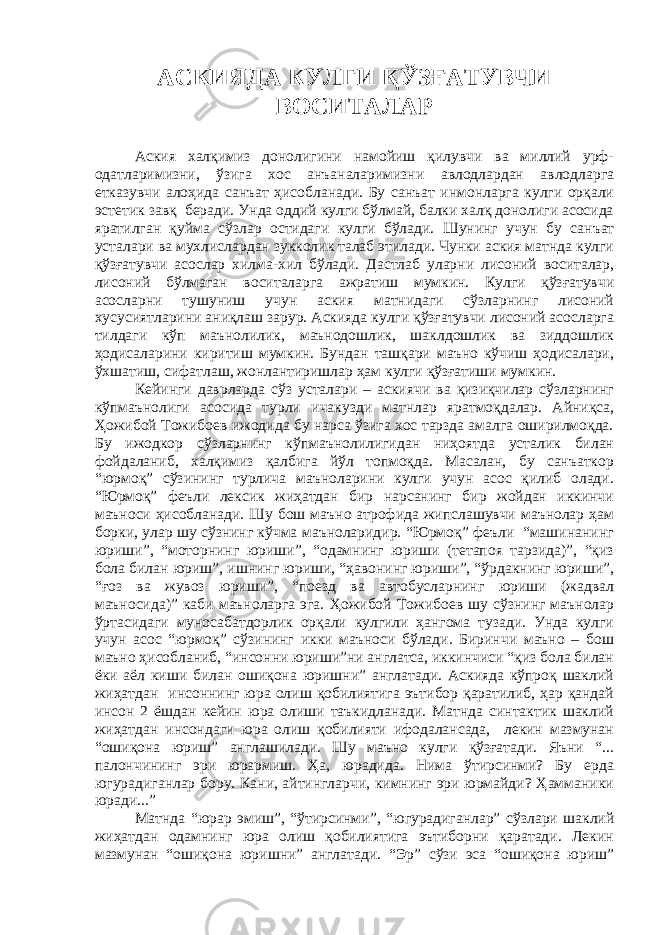 АСКИЯДА КУЛГИ ҚЎЗҒАТУВЧИ ВОСИТАЛАР Аския халқимиз донолигини намойиш қилувчи ва миллий урф- одатларимизни, ўзига хос анъаналаримизни авлодлардан авлодларга етказувчи алоҳида санъат ҳисобланади. Бу санъат инмонларга кулги орқали эстетик завқ беради. Унда оддий кулги бўлмай, балки халқ донолиги асосида яратилган қуйма сўзлар остидаги кулги бўлади. Шунинг учун бу санъат усталари ва мухлислардан зукколик талаб этилади. Чунки аския матнда кулги қўзғатувчи асослар хилма-хил бўлади. Дастлаб уларни лисоний воситалар, лисоний бўлмаган воситаларга ажратиш мумкин. Кулги қўзғатувчи асосларни тушуниш учун аския матнидаги сўзларнинг лисоний хусусиятларини аниқлаш зарур. Аскияда кулги қўзғатувчи лисоний асосларга тилдаги кўп маънолилик, маънодошлик, шаклдошлик ва зиддошлик ҳодисаларини киритиш мумкин. Бундан ташқари маъно кўчиш ҳодисалари, ўхшатиш, сифатлаш, жонлантиришлар ҳам кулги қўзғатиши мумкин. Кейинги даврларда сўз усталари – аскиячи ва қизиқчилар сўзларнинг кўпмаънолиги асосида турли ичакузди матнлар яратмоқдалар. Айниқса, Ҳожибой Тожибоев ижодида бу нарса ўзига хос тарзда амалга оширилмоқда. Бу ижодкор сўзларнинг кўпмаънолилигидан ниҳоятда усталик билан фойдаланиб, халқимиз қалбига йўл топмоқда. Масалан, бу санъаткор “юрмоқ” сўзининг турлича маъноларини кулги учун асос қилиб олади. “Юрмоқ” феъли лексик жиҳатдан бир нарсанинг бир жойдан иккинчи маъноси ҳисобланади. Шу бош маъно атрофида жипслашувчи маънолар ҳам борки, улар шу сўзнинг кўчма маъноларидир. “Юрмоқ” феъли “машинанинг юриши”, “моторнинг юриши”, “одамнинг юриши (тетапоя тарзида)”, “қиз бола билан юриш”, ишнинг юриши, “ҳавонинг юриши”, “ўрдакнинг юриши”, “ғоз ва жувоз юриши”, “поезд ва автобусларнинг юриши (жадвал маъносида)” каби маъноларга эга. Ҳожибой Тожибоев шу сўзнинг маънолар ўртасидаги муносабатдорлик орқали кулгили ҳангома тузади. Унда кулги учун асос “юрмоқ” сўзининг икки маъноси бўлади. Биринчи маъно – бош маъно ҳисобланиб, “инсонни юриши”ни англатса, иккинчиси “қиз бола билан ёки аёл киши билан ошиқона юришни” англатади. Аскияда кўпроқ шаклий жиҳатдан инсоннинг юра олиш қобилиятига эътибор қаратилиб, ҳар қандай инсон 2 ёшдан кейин юра олиши таъкидланади. Матнда синтактик шаклий жиҳатдан инсондаги юра олиш қобилияти ифодалансада, лекин мазмунан “ошиқона юриш” англашилади. Шу маъно кулги қўзғатади. Яъни “... палончининг эри юрармиш. Ҳа, юрадида. Нима ўтирсинми? Бу ерда югурадиганлар бору. Кани, айтингларчи, кимнинг эри юрмайди? Ҳамманики юради...” Матнда “юрар эмиш”, “ўтирсинми”, “югурадиганлар” сўзлари шаклий жиҳатдан одамнинг юра олиш қобилиятига эътиборни қаратади. Лекин мазмунан “ошиқона юришни” англатади. “Эр” сўзи эса “ошиқона юриш” 