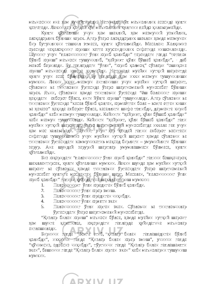 маъносини яна ҳам кучайтиради. Натижада кўп маънолилик асосида кулги қазғатади. Лекин ҳар қандай кўп маънолилик кулгини пайдо қилавермайди. Кулги қўзғалиши учун ҳам шаклий, ҳам мазмуний узвийлик, алоқадорлик бўлиши керак. Агар ўзаро алоқадорлик шаклан ҳамда мазмунан бир бутунликни ташкил этмаса, кулги қўзғалмайди. Масалан: Халқимиз орасида чақалоқнинг юриши катта хурсандчилик сифатида нишонланади. Шунинг учун “палончининг ўғли юриб қолибди” тарзидаги гапда “тетапоя бўлиб юриш” маъноси тушунилиб, “ҳайрият қўли бўшаб қолибди”, - деб жавоб берилади. Бу гаплардаги “ўғли”, “юриб қолмоқ” сўзлари “ошиқона юриш” маъносида ишора қилмайди. Натижада муайян нутқий шароитда кулги учун асос бўлмайди. Бу гапларда ҳам икки мазмун тушунилиши мумкин. Лекин икки мазмун англаниши учун муайян нутқий шароит, сўзловчи ва тингловчи ўртасида ўзаро шартномавий муносабат бўлиши керак. Яъни, сўзловчи ҳамда тингловчи ўртасида “ёш боланинг юриши ҳақидаги ахборот бўлса, янги йўлга юриш” тушунилади. Агар сўзловчи ва тингловчи ўртасида “касал бўлиб қолган, юрмаётган бола – вояга етган киши ва ҳоказо” ҳақида ахборот бўлса, касаллиги шифо топибди, дармонга кириб қолибди” каби мазмун тушунилади. Кейинги “ҳайрият, қўли бўшаб қолибди” каби мазмун тушунилади. Кейинги “ҳайрият, қўли бўшаб қолибди” гапи муайян нутқий шароитда, ўзаро шартномавий муносабатда иккала гап учун ҳам мос келаверади. Шунинг учун ҳар қандай гапни ахборот воситаси сифатида тушунишимиз учун муайян нутқий шароит ҳамда сўзловчи ва тингловчи ўртасидаги коммуникатив мақсад бирлиги – умумийлиги бўлиши зарур. Ана шундай зарурий шартлар умумлашмаси бўлмаса, кулги қўзғалмайди. Биз юқоридаги “палончининг ўғли юриб қолибди” гапини бошқачароқ шакллантирсак, кулги қўзғалиши мумкин. Лекин шунда ҳам муайян нутқий шароит ва сўзловчи ҳамда тингловчи ўртасидаги ўзаро шартномавий муносабат кулгига мосланган бўлиши шарт. Масалан, “палончининг ўғли юриб қолибди” гапини қуйидагича шакллантириш мумкин: 1. Палончининг ўғли юрадиган бўлиб қолибди. 2. Палончининг ўғли юрар эмиш. 3. Палончининг ўғли юрадиган чиқибди. 4. Палончининг ўғли юряпти экан 5. Палончининг ўғли юрган экан. Сўзловчи ва тингловчилар ўртасидаги ўзаро шартномавий муносабатда. “ Қ излар билан юриш” маъноси бўлса, ҳамда муайян нутқий шароит ҳам шунга қаратилса, юқоридаги гапларда қуйидагича маънолар англашилади. Биринчи гапда “Вояга етиб, қизлар билан гаплашадиган бўлиб қолибди”, иккинчи гапда “Қизлар билан юрар эмиш”, учинчи гапда “қўнимсиз, одобсиз чиқибди”, тўртинчи гапда “Қизлар билан гаплашаяпти экан”, бешинчи гапда “Қизлар билан юрган экан” каби маъноларни тушуниш мумкин. 