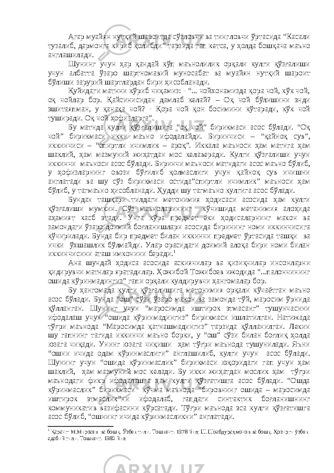 Агар муайян нутқий шароитда сўзловчи ва тингловчи ўртасида “Касали тузалиб, дармонга кириб қолибди” тарзида гап кетса, у ҳолда бошқача маъно англашилади. Шунинг учун ҳар қандай кўп маънолилик орқали кулги қўзғалиши учун албатта ўзаро шартномавий муносабат ва муайян нутқий шароит бўлиши зарурий шартлардан бири ҳисобланади. Қ уйидаги матнни кўриб чиқамиз: - “... чойхонамизда қора чой, кўк чой, оқ чойлар бор. Қайсинисидан дамлаб келай? – Оқ чой бўлишини энди эшитаяпман, у қанақа чой? - Қора чой қон босимини кўтаради, кўк чой туширади. Оқ чой ҳофизларга”. Бу матнда кулги қўзғалишига “оқ чой” бирикмаси асос бўлади. “Оқ чой” бирикмаси икки маъно ифодалайди. Биринчиси – “қайноқ сув”, иккинчиси – “спиртли ичимлик – ароқ”. Иккала маъноси ҳам матнга ҳам шаклий, ҳам мазмуний жиҳатдан мос келаверади. Кулги қўзғалиши учун иккинчи маъноси асос бўлади. Биринчи маъноси матндаги асос маъно бўлиб, у ҳофизларнинг овози бўғилиб қолмаслиги учун қайноқ сув ичишни англатади ва шу сўз бирикмаси остида”спиртли ичимлик” маъноси ҳам бўлиб, у тагмаъно ҳисобланади. Ҳудди шу тагмаъно кулгига асос бўлади. Бундан ташқари тилдаги метонимия ҳодисаси асосида ҳам кулги қўзғалиши мумкин. Сўз маъноларининг кўчишида метанимия алоҳида аҳамият касб этади. Унга кўра предмет ёки ҳодисаларнинг макон ва замондаги ўзаро доимий боғланишлари асосида бирининг номи иккинчисига кўчирилади. Бунда бир предмет билан иккинчи предмет ўртасида ташқи ва ички ўхшашлик бўлмайди. Улар орасидаги доимий алоқа бири номи билан иккинчисини аташ имконини беради. 1 Ана шундай ҳодиса асосида аскиячилар ва қизиқчилар инсонларни қидирувчи матнлар яратадилар. Ҳожибой Тожибоев ижодида “...палончининг ошида кўринмадингиз” гапи орқали кулдирувчи ҳангомалар бор. Бу ҳангомада кулги қўзғалишига метонимия орқали кўчаётган маъно асос бўлади. Бунда “ош” сўзи ўзаро макон ва замонда тўй, маросим ўрнида қўлланган. Шунинг учун “маросимда иштирок этмасанг” тушунчасини ифодалаш учун “ошида кўринмадингиз” бирикмаси ишлатилган. Натижада тўғри маънода “Маросимда қатнашмадингиз” тарзида қўлланилган. Лекин шу гапнинг тагида иккинчи маъно борки, у “ош” сўзи билан боғлиқ ҳолда юзага чиқади. Унинг юзага чиқиши ҳам тўғри маънода тушунилади. Яъни “ошни ичида одам кўринмаслиги” англашилиб, кулги учун асос бўлади. Шунинг учун “ошида кўринмаслик” бирикмаси юқоридаги гап учун ҳам шаклий, ҳам мазмуний мос келади. Бу икки жиҳатдан мослик ҳам тўғри маънодаги фикр ифодалашга ҳам кулги қўзғатишга асос бўлади. “Ошда кўринмаслик” бирикмаси кўчма маънода “бировнинг ошида – маросимда иштирок этмаслик”ни ифодалаб, гапдаги синтактик боғланишнинг коммуникатив вазифасини кўрсатади. Тўғри маънода эса кулги қўзғатишга асос бўлиб, “ошнинг ичида кўринмасликни” англатади. 1 Қаранг: М.Мирзаев ва бошқ. Ўзбек тили. Тошкент. 1978 йил; Ш.Шоабдураҳмонов ва бошқ. Ҳозирги ўзбек адабий тили. Тошкент. 1980 йил 