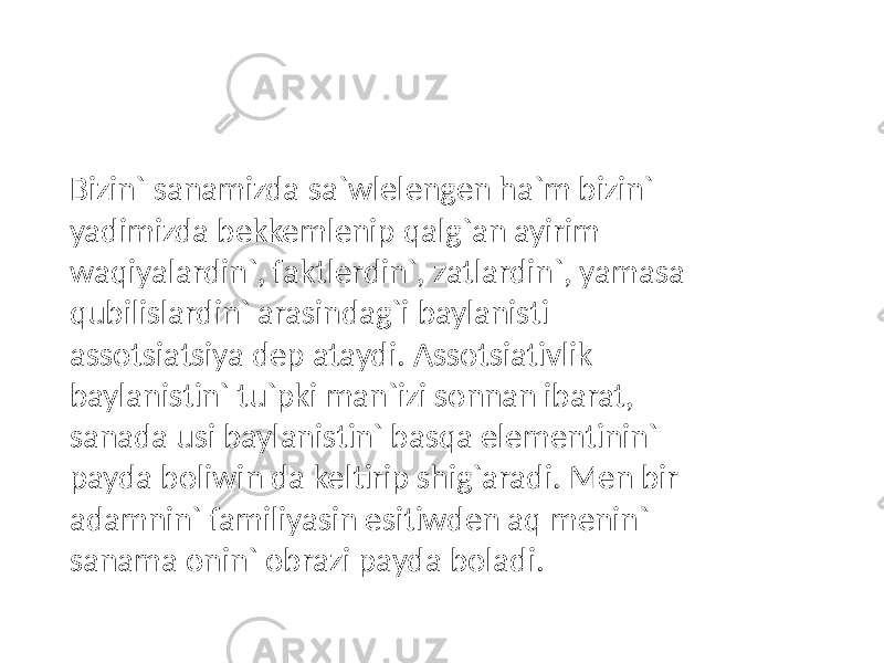 Bizin` sanamizda sa`wlelengen ha`m bizin` yadimizda bekkemlenip qalg`an ayirim waqiyalardin`, faktlerdin`, zatlardin`, yamasa qubilislardin` arasindag`i baylanisti assotsiatsiya dep ataydi. Assotsiativlik baylanistin` tu`pki man`izi sonnan ibarat, sanada usi baylanistin` basqa elementinin` payda boliwin da keltirip shig`aradi. Men bir adamnin` familiyasin esitiwden aq menin` sanama onin` obrazi payda boladi. 