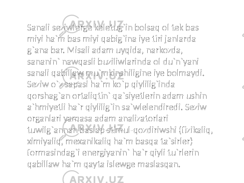 Sanali seziwlerge keletug`in bolsaq ol tek bas miyi ha`m bas miyi qabig`ina iye tiri janlarda g`ana bar. Misali adam uyqida, narkozda, sananin` nawqasli buziliwlarinda ol du`n`yani sanali qabillaw mu`mkinshiligine iye bolmaydi. Seziw o`z sapasi ha`m ko`p qiylilig`inda qorshag`an ortaliqtin` qa`siyetlerin adam ushin a`hmiyetli ha`r qiylilig`in sa`wlelendiredi. Seziw organlari yamasa adam analizatorlari tuwilg`annan baslap stimul-qozdiriwshi (fizikaliq, ximiyaliq, mexanikaliq ha`m basqa ta`sirler) formasindag`i energiyanin` ha`r qiyli tu`rlerin qabillaw ha`m qayta islewge maslasqan. 