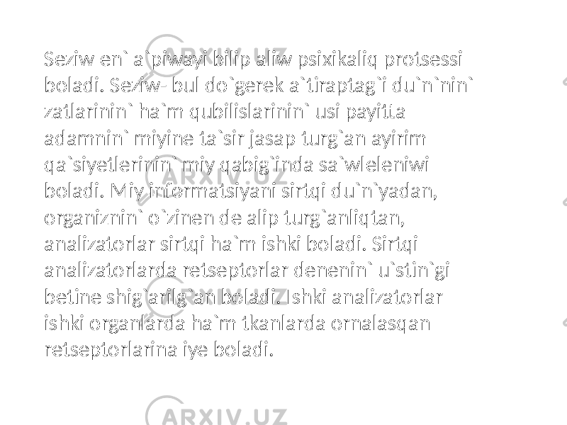 Seziw en` a`piwayi bilip aliw psixikaliq protsessi boladi. Seziw- bul do`gerek a`tiraptag`i du`n`nin` zatlarinin` ha`m qubilislarinin` usi payitta adamnin` miyine ta`sir jasap turg`an ayirim qa`siyetlerinin` miy qabig`inda sa`wleleniwi boladi. Miy informatsiyani sirtqi du`n`yadan, organiznin` o`zinen de alip turg`anliqtan, analizatorlar sirtqi ha`m ishki boladi. Sirtqi analizatorlarda retseptorlar denenin` u`stin`gi betine shig`arilg`an boladi. Ishki analizatorlar ishki organlarda ha`m tkanlarda ornalasqan retseptorlarina iye boladi. 