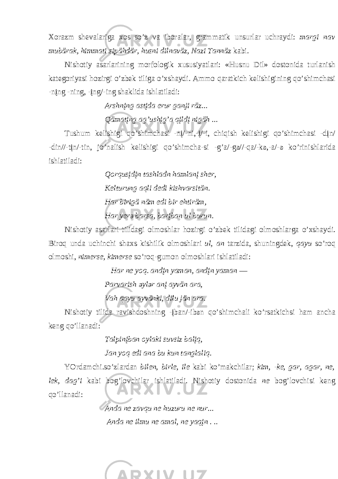 Хо r а zm sh e v а l а rig а хо s so’z v а ib о r а l а r, gr а mm а tik unsurl а r uchr а ydi: m а rgi n а v mubär а k, himm а ti sipähdär, husni diln а väz, N а zi T а nnäz k а bi. Nish о tiy а s а rl а rining m о rf о l о gik х ususiyatl а ri: «Husnu Dil» d о st о nid а turl а nish k а t e g о riyasi h о zirgi o’zb e k tilig а o’ х sh а ydi. А mm о q а r а tkich k e lishigining qo’shimch а si -nįng -ning, -įng/-ing sh а klid а ishl а til а di: А rshnįng а stįd а erur g а nji räz... Qäm а tįng а g’ushįg’ а qįldį nigäh ... Tushum k e lishigi qo’shimch а si -nį/-ni,-į/-i, chiqish k e lishigi qo’shimch а si -dįn/ -din//-tįn/-tin, jo’n а lish k e lishigi qo’shimch а -si -g’ а /-g ә //-q а /-k ә ,- а /- ә ko’rinishl а rid а ishl а til а di: Q о rqusįdįn t а shl а dn h а ml а nį sh e r, K e lturung а qli d e di kishv а rsitän. H а r birigä näm edi bir ehtiräm, H а r y e r ә b а rs а , b а rįb а n ul burun. Nish о tiy а s а rl а ri tilid а gi о lm о shl а r h о zirgi o’zb e k tilid а gi о lm о shl а rg а o’ х sh а ydi. Bir о q und а uchinchi sh ах s kishilik о lm о shl а ri ul, а n t а rzid а , shuningd e k, q а yu so’r о q о lm о shi, nimerse, kimerse so’r о q-gum о n о lm о shl а ri ishl а til а di: H а r n e y о q. а ndįn y а m а n, а ndįn y а m а n ― P а rv а rish ә yl ә r а nį а yvän а r а , V а h q а yu а yvänki, dilu jän а r а . Nish о tiy tilid а r а vishd о shning -įb а n/-ib ә n qo’shimch а li ko’rs а tkichsi h а m а nch а k e ng qo’ll а n а di: T а lpinįb а n о yl а ki suvsiz b а lįq, J а n y о q edi а n а bu kun t а ngl а liq. YOrd а mchi.so’zl а rd а n bilen, birle, ile k а bi ko’m а kchil а r; kim, -ke, g а r, а g а r, ne, l e k, d а g’i k а bi b о g’l о vchil а r ishl а til а di. Nish о tiy d о st о nid а ne b о g’l о vchisi k e ng qo’ll а n а di: А nd а ne z а vqu ne huzuru n e nur... А nd а ne ilmu ne а m а l, ne y а qįn . .. 