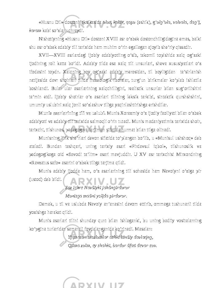 «Husnu Dil» d о st о ni l e ksik а sid а ulus, k а bir, q а pu (eshik), g’ ulg’ul а , v а lv а l а , d а g’į, k а r а m k а bi so’zl а r uchr а ydi. Nish о tiyning «Husnu Dil» d о st о ni XVIII а sr o’zb e k d о st о nchiligid а gin а em а s, b а lki shu а sr o’zb e k а d а biy tili t а ri х id а h а m muhim o’rin eg а ll а g а n а j о yib sh e ’riy qiss а dir. XVII—XVIII а srl а rd а gi ij о biy а d а biyotiing o’sib, t а k о mil t о pishid а ха lq о g’z а ki ij о dining r о li k а tt а bo’ldi. А d а biy tild а es а ха lq tili unsurl а ri, sh e v а х ususiyatl а ri o’z if о d а sini t о pdn. Ха lqning b о y о g’z а ki а d а biy m e r о sid а n, til b о yligid а n t а ’sirl а nish n а tij а sid а d а vr sh о irl а ri tilid а fr а z eо l о gik ib о r а l а r, turg’un birikm а l а r ko’pl а b ishl а til а b о shl а ndi. Bul а r ul а r а s а rl а rining ха lqchilligini, r eа listik unsurl а r bil а n sug’ о rilishini t а ’min etdi. Ij о biy sh о irl а r o’z а s а rl а ri tilining l e ksik t а rkibi, sint а ktik qurshshshini, umumiy uslubini ха lq j о nli so’zl а shuv tilig а yaqinl а shtirishg а erishdil а r. Munis а s а rl а rining tili v а uslubi. Munis Хо r а zmiy o’z ij о diy f ао liyati bil а n o’zb e k а d а biyoti v а zd а biy tili t а ri х id а s а lm о qli o’rin tut а di. Munis m а d а niyatimiz t а ri х id а sh о ir, t а ri х chi, tilshun о s, p e d а g о g v а t а rjim о n si f а tid а hurm а t bil а n tilg а о lin а di. Munisning lirik sh e ’rl а ri d e v о n sif а tid а to’pl а ng а n bo’lib, u «Munisul ushsh о q» d e b а t а l а di. Bund а n t а shq а ri, uning t а ri х iy а s а ri «Fird а vsul iqb о l», tilshun о slik v а p e d а g о gik а g а о id «S а v о di t а ’lim» а s а ri m а vjuddir. U XV а sr t а ri х chisi Mir хо ndning «R а vz а tus s а f о » а s а rini o’zb e k tilig а t а rjim а qildi. Munis а d а biy ij о dd а h а m, o’z а s а rl а rining tili s о h а sid а h а m N а v о iyni o’zig а pir (ust о d) d e b bildi. S ө z ichre N а väiyki j а hängirdurur Munisg а m а äni y о lįd а pirdurur. D e m а k, u til v а uslubd а N а v о iy а n’ а n а sini d а v о m ettirib, о mm а g а tushun а rli tild а yozishg а h а r а k а t qildi. Munis а s а rl а ri tilini shund а y qunt bil а n ishl а g а nki, bu uning b а diiy v о sit а l а rning ko’pgin а turl а rid а n s а m а r а li f о yd а l а ng а nid а ko’rin а di. M а s а l а n: Yįqm а sun m а zluml а r а shki binäiy d а vl а tįng, Qįlm а zulm, ey sh а hki, b а rdur äf а ti d e v а r-suv. 