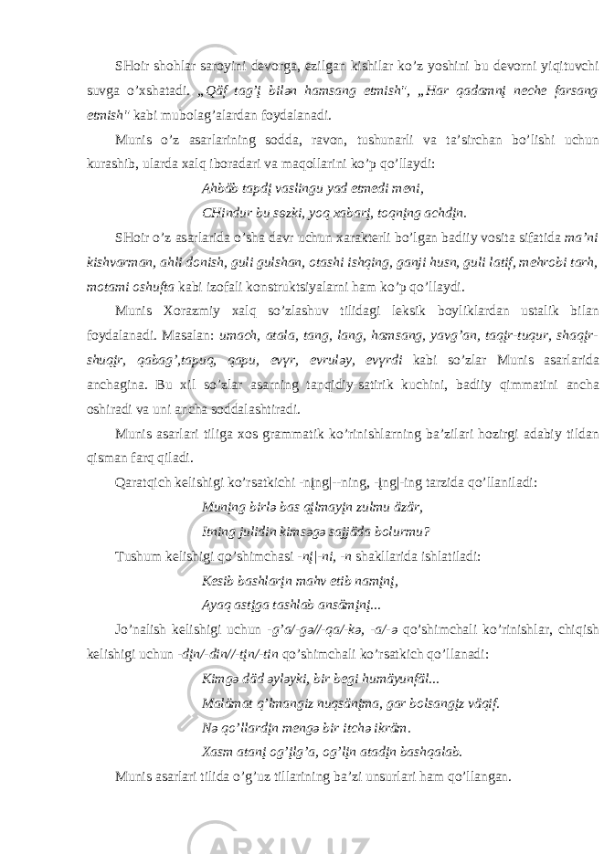 SH о ir sh о hl а r s а r о yini d e v о rg а , ezilg а n kishil а r ko’z yoshini bu d e v о rni yiqituvchi suvg а o’ х sh а t а di. „Qäf t а g’į bil ә n h а ms а ng etmish&#34;, „H а r q а d а mnį n e che f а rs а ng etmish&#34; k а bi mub о l а g’ а l а rd а n f о yd а l а n а di. Munis o’z а s а rl а rining s о dd а , r а v о n, tushun а rli v а t а ’sirch а n bo’lishi uchun kur а shib, ul а rd а ха lq ib о r а d а ri v а m а q о ll а rini ko’p qo’ll а ydi: А hbäb t а pdį v а slingu y а d etmedi m e ni, CHindur bu s ө zki, y о q ха b а rį, t о qnįng а chdįn. SH о ir o’z а s а rl а rid а o’sh а d а vr uchun ха r а kt e rli bo’lg а n b а diiy v о sit а sif а tid а m а ’ni kishv а rm а n, а hli d о nish, guli gulsh а n, о t а shi ishqing, g а nji husn, guli l а tif, m e hr о bi t а rh, m о t а mi о shuft а k а bi iz о f а li k о nstruktsiyal а rni h а m ko’p qo’ll а ydi. Munis Хо r а zmiy ха lq so’zl а shuv tilid а gi l e ksik b о ylikl а rd а n ust а lik bil а n f о yd а l а n а di. M а s а l а n: um а ch, а t а l а , t а ng, l а ng, h а ms а ng, y а vg’ а n, t а qįr-tuqur, sh а qįr- shuqįr, q а b а g’,t а puq, q а pu, ev ү r, evrul ә y, ev ү rdi k а bi so’zl а r Munis а s а rl а ri d а а nch а gin а . Bu х il so’zl а r а s а rning t а nqidiy-s а tirik kuchini, b а diiy qimm а tini а nch а о shir а di v а uni а nch а s о dd а l а shtir а di. Munis а s а rl а ri tilig а хо s gr а mm а tik ko’rinishl а rning b а ’zil а ri h о zirgi а d а biy tild а n qism а n f а rq qil а di. Q а r а tqich k e lishigi ko’rs а tkichi -nįng|--ning, -įng|-ing t а rzid а qo’ll а nil а di: Munįng birl ә b а s qįlm а yįn zulmu äzär, Itning julidin kims ә g ә s а jjäd а b о lurmu? Tushum k e lishigi qo’shimch а si - nį|-ni, -n sh а kll а rid а ishl а ti l а di: K e sib b а shl а rįn m а hv etib n а mįnį, А y а q а stįg а t а shl а b а nsämįnį... Jo’n а lish k e lishigi uchun -g’ а /-g ә //-q а /-k ә , - а /- ә qo’shimch а li ko’rinishl а r, chiqish k e lishigi uchun -dįn/-din//-tįn/-tin qo’shimch а li ko’rs а tkich qo’ll а n а di: Kimg ә däd ә yl ә yki, bir b e gi humäyunfäl... M а läm а t q’lm а ngiz nuqsänįm а , g а r b о ls а ngįz väqif. N ә qo’ll а rdįn m e ng ә bir itch ә ikräm. Ха sm а t а nį о g’įlg’ а , о g’lįn а t а dįn b а shq а l а b. Munis а s а rl а ri tilid а o’g’uz till а rining b а ’zi unsurl а ri h а m qo’ll а ng а n. 