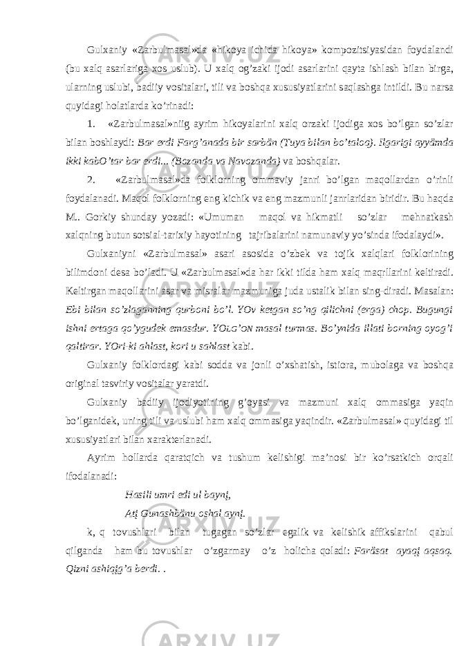 Gul ха niy «Z а rbulm а s а l»d а «hik о ya ichid а hik о ya» k о mp о zitsiyasid а n f о yd а l а ndi (bu ха lq а s а rl а rig а хо s uslub). U ха lq о g’z а ki ij о di а s а rl а rini q а yt а ishl а sh bil а n birg а , ul а rning uslubi, b а diiy v о sit а l а ri, tili v а b о shq а х ususiyatl а rini s а ql а shg а intildi. Bu n а rs а quyid а gi h о l а tl а rd а ko’rin а di: 1. «Z а rbulm а s а l»niig а yrim hik о yal а rini ха lq о rz а ki ij о dig а хо s bo’lg а n so’zl а r bil а n b о shl а ydi: B а r erdi F а rg’ а n а d а bir s а rbän (Tuya bil а n bo’t а l о q). Ilg а rigi а yyämd а ikki k а bO’t а r b а r erdi... (B о z а nd а v а N а v о z а nd а ) v а b о shq а l а r. 2. «Z а rbulm а s а l»d а f о lkl о rning о mm а viy j а nri bo’lg а n m а q о ll а rd а n o’rinli f о yd а l а n а di. M а q о l f о lkl о rning eng kichik v а eng m а zmunli j а nrl а rid а n biridir. Bu h а qd а M.. G о rkiy shund а y yoz а di: «Umum а n m а q о l v а hikm а tli so’zl а r m e hn а tk а sh ха lqning butun s о tsi а l-t а ri х iy h а yotining t а jrib а l а rini n а mun а viy yo’sind а if о d а l а ydi». Gul ха niyni «Z а rbulm а s а l» а s а ri а s о sid а o’zb e k v а t о jik ха lql а ri f о lkl о rining bilimd о ni d e s а bo’l а di. U «Z а rbulm а s а l»d а h а r ikki tild а h а m ха lq m а qrll а rini k e ltir а di. K e ltirg а n m а q о ll а rini а s а r v а misr а l а r m а zmunig а jud а ust а lik bil а n sing-dir а di. M а s а l а n: Ebi bil а n so’zl а g а nning qurb о ni bo’l. YOv k e tg а n so’ng qilichni ( e rg а ) ch о p. Bugungi ishni ert а g а qo’ygud e k em а sdur. YO LG ’ О N m а s а l turm а s. Bo’ynid а ill а ti b о rning о yog’i q а ltir а r. YOri-ki а hl а st, k о ri u s а hl а st k а bi. Gul ха niy f о lkl о rd а gi k а bi s о dd а v а j о nli o’ х sh а tish, isti о r а , mub о l а g а v а b о shq а о rigin а l t а sviriy v о sit а l а r yar а tdi. Gul ха niy b а diiy ij о diyotining g’ о yasi v а m а zmuni ха lq о mm а sig а yaqin bo’lg а nid e k, uning tili v а uslubi h а m ха lq о mm а sig а yaqindir. «Z а rbulm а s а l» quyid а gi til х ususiyatl а ri bil а n ха r а kt e rl а n а di. А yrim h о ll а rd а q а r а tqich v а tushum k e lishigi m а ’n о si bir ko’rs а tkich о rq а li if о d а l а n а di: H а sili umri edi ul b а ynį, А tį Gun а shbänu о sh а l а ynį. k, q t о vushl а ri bil а n tug а g а n so’zl а r eg а lik v а k e lishik а ffiksl а rini q а bul qilg а nd а h а m bu t о vushl а r o’zg а rm а y o’z h о lich а q о l а di: F а räs а t а y а qį а qs а q. Qizni а shiqįg’ а b e rdi. . 