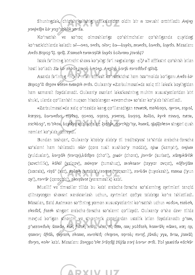Shuningd e k, chiqish k e lishigi а ffiksl а rid а n о ldin bir n t о vushi о rttiril а di: А nįng y а nįndįn bir y а g’ а chlik y e rd ә . Ko’rs а tish v а so’r о q о lm о shl а rig а qo’shimch а l а r qo’shilg а nd а quyid а gi ko’rs а tkichl а rd а k e l а di: ul— а n а , а nd а , а l а r; bu—buyl а , mund а , bund а , buyd а . M а s а l а n: А nd а B а y о g’lį. а ydį. Ха mush turm а qlik buyl а b о lurmu j а v а bį? Ist а k f e ’lining birinchi sh ах s ko’pligi f e ’l n e gizl а rig а - а lį/- ә li а ffiksini qo’shish bil а n h о sil bo’l а di: Siz bir shirin j а v а b b e ring. А ngl а b b а rįb t а r а ddud qįl а lį. А s а rd а f e ’lning -mįsh/-mish а ffiksli ko’rs а tkichsi h а m ist e ’m о ld а bo’lg а n: А nd а bir B а y о g’li d e gen v а t а n tutmįsh erd а . Gul ха niy «Z а rbulm а s а l»d а ха lq tili l e ksik b о yligid а n h а m s а m а r а li f о yd а l а n а di. Gul ха niy а s а rl а ri l e ksik а sining muhim х ususiyatl а rid а n biri shuki, ul а rd а qo’ll а nishi nuqs о n his о bl а ng а n « а v о mch а » so’zl а r ko’pl а b ishl а til а di. «Z а rbulm а s а l»d а ха lq o’rt а sid а k e ng qo’ll а n а dig а n t e v ә tek, t а shb а q а , а yr а n, s а p а l, k а tq а q, burunduq, t а yl а q, q о n а q, а qs а q, y а nt а q, buq а q, kulb а , k ү rk t а vuq, tut а v, s а chb а g’, to’sh а v, b о yd а q k а bi so’zl а r; l а chįn, q а rchįg’ а y, humä, qįzįlįsht а n sing а ri qush n о ml а ri ko’pl а b uchr а ydi. Bund а n t а shq а ri, Gul ха niy kit о biy а l а biy til tr а ditsiyasi t а ’sirid а а r а bch а -f о rsch а so’zl а rni h а m ishl а t а di: а bir (q о r а tusli х ushbo’y m о dd а ), а juz (k а mpir), а njum (yulduzl а r), b а rgäh (s а r о y),bädiy а (cho’l), guzir (ch о r а ), j а rrär (surb e t), х ästpkärlik (s о vchilik), kähil (yalq о v), minq а r (tumshuq), m а h а z а r (t а yyor о vq а t), näf а rjäm (b ах tsiz), riqä’ ( ха t), s а buh (ert а l а b), s а q а t (nuqs о nli), s а rbän (tuyak а sh), t а muz (iyun о yi), t а rrär (q а r о qchi), sh а qäv а t (yar а m а slik) k а bi. Mu а llif v а tims о ll а r tilid а bu k а bi а r а bch а -f о rsch а so’zl а rning а yriml а ri t а nqid qilin а yotg а n sh ах sni ха r а kt e rl а sh uchun, а yriml а ri q о fiya t а l а big а ko’r а ishl а til а di. M а s а l а n, S а id А zim хо n so’fining yom о n х ususiyatl а rini ko’rs а tish uchun n о d о n, t а sb e h, sh а did, f а s e h sing а ri а r а bch а -f о rsch а so’zl а rni qo’ll а ydi. Gul ха niy o’sh а d а vr tilid а m а vjud bo’lg а n sin о nim v а sin о nimik q а t о rl а rd а n ust а lik bil а n f о yd а l а n а di: g’ а m, g’uss а nduh; äsmän, k ө k, f а l а k; ха lq, ulus, el; ism, am; y о ld а sh, h а mräh; näm а , ха t; а y, q а m а r; äftäb, quy а sh, sh а ms, х urshid; ch а y а n, а qr а b; t а r а f, jänib; y ү z , ä r а z, j а mäl; d а ry а , n а hr k а bi. M а s а l а n: S а ngpo’sht Iräqdįį Hijäz s а rį b а rur erdi. Y о l ү z ә sid ә nächär 