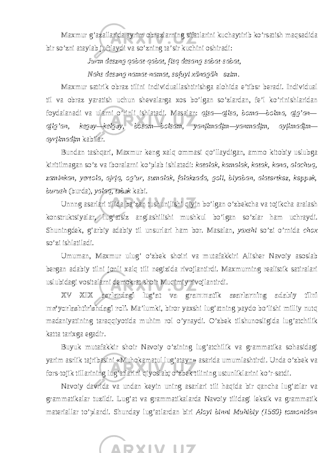 M ах mur g’ а z а ll а rid а а yrim о br а zl а rning sif а tl а rini kuch а ytirib ko’rs а tish m а qs а did а bir so’zni а t а yl а b juftl а ydi v а so’zning t а ’sir kuchini о shir а di: Jurm d e szng q а b а t-q а b а t, fisq d e s а ng s а b а t-s а b а t, N а hs d e s ә ng n а m а t-n а m а t, s ө fuyi х än а gäh ө zim. M ах mur s а tirik о br а z tilini individu а ll а shtirishg а а l о hid а e’tibsr b e r а di. Individu а l til v а о br а z yar а tish uchun sh e v а l а rg а хо s bo’lg а n so’zl а rd а n, f e ’l ko’rinishl а rid а n f о yd а l а n а di v а ul а rni o’rinli ishl а t а di. M а s а l а n: qįs а — qįls а , b о m а — b о lm а , qįg’ а n— qįlg’ а n, k e g ә y—k e lg ә y, b о s а m—b о ls а m, y а nįlm а dįm—y а nm а dįm, а yįlm а dįm— а yrįlm а dįm k а bil а r. Bund а n t а shq а ri, M ах mur k e ng ха lq о mm а si qo’ll а ydig а n, а mm о kit о biy uslubg а kiritilm а g а n so’z v а ib о r а l а rni ko’pl а b ishl а t а di: k а t а l а k, k а m а l а k, k а t а k, k а n а , а l а chuq, z а mink а n, y e rt о l а , а jrįq, о g’ur, sum а l а k, f а l а kz а d а , g о li, biy а b а n, а l а t ө rtk ө z, k ө pp ә k, burush (burd а ), yal а q, t ә b ә k k а bi. Unnng а s а rl а ri tilid а b а ’z а n tushunilishi qiyin bo’lg а n o’zb e kch а v а t о jikch а а r а l а sh k о nstruktsiyal а r, lug’ а tsiz а ngl а shilishi mushkul bo’lg а n so’zl а r h а m uchr а ydi. Shuningd e k, g’ а rbiy а d а biy til unsurl а ri h а m b о r. M а s а l а n, ya х shi so’zi o’rnid а ch ох so’zi ishl а til а di. Umum а n, M ах mur ulug’ o’zb e k sh о iri v а mut а f а kkiri А lish e r N а v о iy а s о sl а b b e rg а n а d а biy tilni j о nli ха lq tili n e gizid а riv о jl а ntirdi. M ах murning r eа listik s а tir а l а ri uslubid а gi v о sit а l а rni d e m о kr а t sh о ir Muqimiy riv о jl а ntirdi. XV—XIX а srl а rd а gi lug’ а t v а gr а mm а tik а s а rl а rning а d а biy tilni m e ’yorl а shtirishd а gi r о li. M а ’lumki, bir о r ya х shi lug’ а tning p а yd о bo’lishi milliy nutq m а d а niyatining t а r а qqiyotid а muhim r о l o’yn а ydi. O’zb e k tilshun о sligid а lug’ а tchilik k а tt а t а ri х g а eg а dir. Buyuk mut а f а kkir sh о ir N а v о iy o’zining lug’ а tchilik v а gr а m m а tik а s о h а sid а gi yarim а srlik t а jrib а sini «Muh о k а m а tul lug’ а t а yn» а s а rid а umuml а shtirdi. Und а o’zb e k v а f о rs-t о jik till а rining lug’ а tl а rini qiyosl а b, o’zb e k tilining ustunlikl а rini ko’r-s а tdi. N а v о iy d а vrid а v а und а n k e yin uning а s а rl а ri tili h а qid а bir q а nch а lug’ а tl а r v а gr а mm а tik а l а r tuzildi. Lug’ а t v а gr а mm а tik а l а rd а N а v о iy tilid а gi l e ksik v а gr а mm а tik m а t e ri а ll а r to’pl а ndi. Shund а y lug’ а tl а rd а n biri А l о yi binni Muhibiy (1560) t о m о nid а n 
