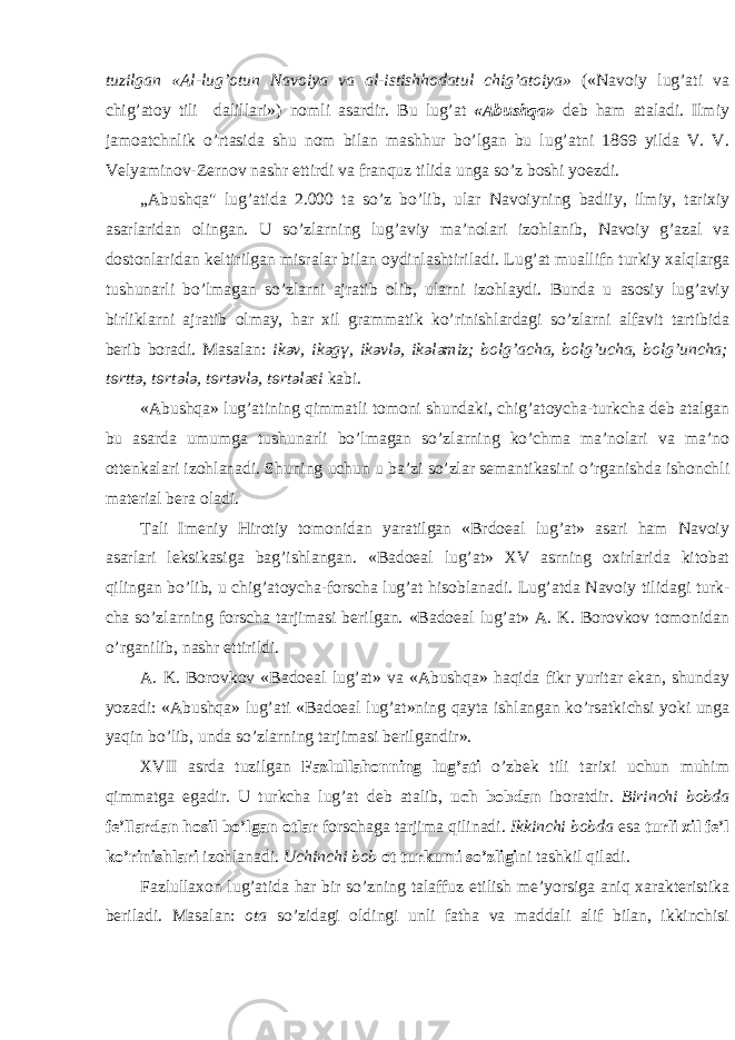 tuzilg а n « А l-lug’ о tun N а v о iya v а а l-istishh о d а tul chig’ а t о iya» («N а v о iy lug’ а ti v а chig’ а t о y tili d а lill а ri») n о mli а s а rdir. Bu lug’ а t « А bushq а » d e b h а m а t а l а di. Ilmiy j а m оа tchnlik o’rt а sid а shu n о m bil а n m а shhur bo’lg а n bu lug’ а tni 1869 yild а V. V. V e lyamin о v-Z e rn о v n а shr ettirdi v а fr а nquz tilid а ung а so’z b о shi yo e zdi. „ А bushq а &#34; lug’ а tid а 2.000 t а so’z bo’lib, ul а r N а v о iyning b а diiy, ilmiy, t а ri х iy а s а rl а rid а n о ling а n. U so’zl а rning lug’ а viy m а ’n о l а ri iz о hl а nib, N а v о iy g’ а z а l v а d о st о nl а rid а n k e ltirilg а n misr а l а r bil а n о ydinl а shtiril а di. Lug’ а t mu а llifn turkiy ха lql а rg а tushun а rli bo’lm а g а n so’zl а rni а jr а tib о lib, ul а rni iz о hl а ydi. Bund а u а s о siy lug’ а viy birlikl а rni а jr а tib о lm а y, h а r х il gr а mm а tik ko’rinishl а rd а gi so’zl а rni а lf а vit t а rtibid а b e rib b о r а di. M а s а l а n: ik ә v, ik ә g ү , ik ә vl ә , ik ә l ә miz; b о lg’ а ch а , b о lg’uch а , b о lg’unch а ; t ө rtt ә , t ө rt ә l ә , t ө rt ә vl ә , t ө rt ә l ә si k а bi. « А bushq а » lug’ а tining qimm а tli t о m о ni shund а ki, chig’ а t о ych а -turkch а d e b а t а lg а n bu а s а rd а umumg а tushun а rli bo’lm а g а n so’zl а rning ko’chm а m а ’n о l а ri v а m а ’n о о tt e nk а l а ri iz о hl а n а di. Shuning uchun u b а ’zi so’zl а r s e m а ntik а sini o’rg а nishd а ish о nchli m а t e ri а l b e r а о l а di. T а li Im e niy Hir о tiy t о m о nid а n yar а tilg а n «Brd оeа l lug’ а t» а s а ri h а m N а v о iy а s а rl а ri l e ksik а sig а b а g’ishl а ng а n. «B а d оeа l lug’ а t» XV а srning ох irl а rid а kit о b а t qiling а n bo’lib, u chig’ а t о ych а -f о rsch а lug’ а t his о bl а n а di. Lug’ а td а N а v о iy tilid а gi turk - ch а so’zl а rning f о rsch а t а rjim а si b e rilg а n. «B а d оeа l lug’ а t» А . K. B о r о vk о v t о m о nid а n o’rg а nilib, n а shr ettirildi. А . K. B о r о vk о v «B а d оeа l lug’ а t» v а « А bushq а » h а qid а fikr yurit а r ek а n, shund а y yoz а di: « А bushq а » lug’ а ti «B а d оeа l lug’ а t»ning q а yt а ishl а ng а n ko’rs а tkichsi yoki ung а yaqin bo’lib, und а so’zl а rning t а rjim а si b e rilg а ndir». XVII а srd а tuzilg а n F а zlull а h о nning lug’ а ti o’zb e k tili t а ri х i uchun muhim qimm а tg а eg а dir. U turkch а lug’ а t d e b а t а lib, uch b о bd а n ib о r а tdir. Birinchi b о bd а f e ’ll а rd а n h о sil bo’lg а n о tl а r f о rsch а g а t а rjim а qilin а di. Ikkinchi b о bd а es а turli х il f e ’l ko’rinishl а ri iz о hl а n а di. Uchinchi b о b о t turkumi so’zligi ni t а shkil qil а di. F а zlull ахо n lug’ а tid а h а r bir so’zning t а l а ffuz etilish m e ’yorsig а а niq ха r а kt e ristik а b e ril а di. M а s а l а n: о t а so’zid а gi о ldingi unli f а th а v а m а dd а li а lif bil а n, ikkinchisi 