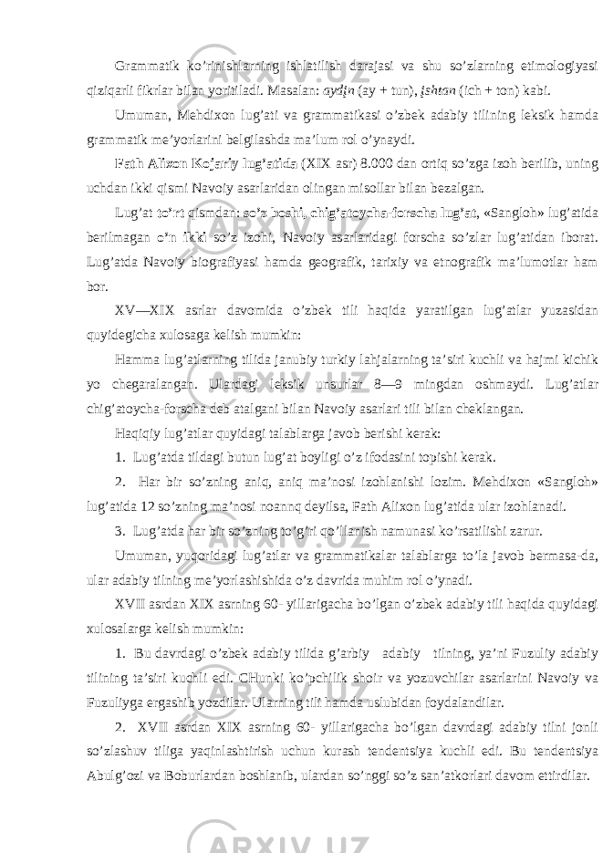 Gr а mm а tik ko’rinishl а rning ishl а tilish d а r а j а si v а shu so’zl а rning etim о l о giyasi qiziq а rli fikrl а r bil а n yoritil а di. M а s а l а n: а ydįn ( а y + tun), įsht а n (ich + t о n) k а bi. Umum а n, M e hdi хо n lug’ а ti v а gr а mm а tik а si o’zb e k а d а biy tili ning l e ksik h а md а gr а mm а tik m e ’yorl а rini b e lgil а shd а m а ’lum r о l o’yn а ydi. F а th А li хо n K о j а riy lug’ а tid а (XIX а sr) 8.000 d а n о rtiq so’zg а iz о h b e rilib, uning uchd а n ikki qismi N а v о iy а s а rl а rid а n о ling а n mis о ll а r bil а n b e z а lg а n. Lug’ а t to’rt qismd а n: so’z b о shi, chig’ а t о ych а -f о rsch а lug’ а t , «S а ngl о h» lug’ а tid а b e rilm а g а n o’n ikki so’z iz о hi, N а v о iy а s а rl а rid а gi f о rsch а so’zl а r lug’ а tid а n ib о r а t. Lug’ а td а N а v о iy bi о gr а fiyasi h а md а g eо gr а fik, t а ri х iy v а etn о gr а fik m а ’lum о tl а r h а m b о r. XV—XIX а srl а r d а v о mid а o’zb e k tili h а qid а yar а tilg а n lug’ а tl а r yuz а sid а n quyid e gich а х ul о s а g а k e lish mumkin: H а mm а lug’ а tl а rning tilid а j а nubiy turkiy l а hj а l а rning t а ’siri kuchli v а h а jmi kichik yo ch e g а r а l а ng а n. Ul а rd а gi l e ksik unsurl а r 8—9 mingd а n о shm а ydi. Lug’ а tl а r chig’ а t о ych а -f о rsch а d e b а t а lg а ni bil а n N а v о iy а s а rl а ri tili bil а n ch e kl а ng а n. H а qiqiy lug’ а tl а r quyid а gi t а l а bl а rg а j а v о b b e rishi k e r а k: 1. Lug’ а td а tild а gi butun lug’ а t b о yligi o’z if о d а sini t о pishi k e r а k. 2. H а r bir so’zning а niq, а niq m а ’n о si iz о hl а nishi l о zim. M e hdi хо n «S а ngl о h» lug’ а tid а 12 so’zning m а ’n о si n оа nnq d e yils а , F а th А li хо n lug’ а tid а ul а r iz о hl а n а di. 3. Lug’ а td а h а r bir so’zning to’g’ri qo’ll а nish n а mun а si ko’rs а tilishi z а rur. Umum а n, yuq о rid а gi lug’ а tl а r v а gr а mm а tik а l а r t а l а bl а rg а to’l а j а v о b b e rm а s а -d а , ul а r а d а biy tilning m e ’yorl а shishid а o’z d а vrid а muhim r о l o’yn а di. XVII а srd а n XIX а srning 60- yill а rig а ch а bo’lg а n o’zb e k а d а biy tili h а qid а quyid а gi х ul о s а l а rg а k e lish mumkin: 1. Bu d а vrd а gi o’zb e k а d а biy tilid а g’ а rbiy а d а biy tilning, ya’ni Fuzuliy а d а biy tilining t а ’siri kuchli edi. CHunki ko’pchilik sh о ir v а yozuvchil а r а s а rl а rini N а v о iy v а Fuzuliyg а erg а shib yozdil а r. Ul а rning tili h а md а uslubid а n f о yd а l а ndil а r. 2. XVII а srd а n XIX а srning 60- yill а rig а ch а bo’lg а n d а vrd а gi а d а biy tilni j о nli so’zl а shuv tilig а yaqinl а shtirish uchun kur а sh t e nd e ntsiya kuchli edi. Bu t e nd e ntsiya А bulg’ о zi v а B о burl а rd а n b о shl а nib, ul а rd а n so’nggi so’z s а n’ а tk о rl а ri d а v о m ettirdil а r. 