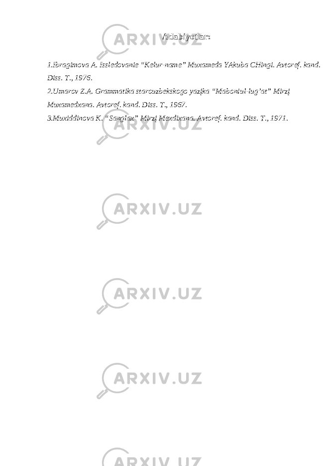 А d а biyotl а r: 1.Ibr а gim о v а А . Issl e d о v а ni e “K e lur-n а me” Mu ха m e d а YAkub а CHingi. А vt о r e f. k а nd. Diss. T., 1976. 2.Um а r о v Z. А . Gr а mm а tik а st а r о uzb e ksk о g о yazįk а “M а b о niul-lug’ а t” Mirzį Mu ха m e d ха n а . А vt о r e f. k а nd. Diss. T., 167. 3.Mu х iddin о v а K. “S а ngl ах ” Mirzį M eх di ха n а . А vt о r e f. k а nd. Diss. T., 1971. 