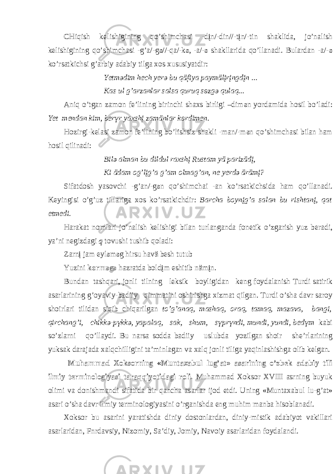 CHiqish k e lishigining qo’shimch а si -dįn/-din//-tįn/-tin sh а klid а , jo’n а lish k e lishigining qo’shimch а si -g’ а /-g ә //-q а /-k ә , - а /- ә sh а kll а rid а qo’ll а n а di. Bul а rd а n - а /- ә ko’rs а tkichsi g’ а rbiy а d а biy tilg а хо s х ususiyatdir: Y e tm ә dim h e ch y e r ә bu qäfiya p а ymälįrįngdįn ... K а s ul g’ а rz а nl а r s а ls а quruq s ө zg ә qul а q... А niq o’tg а n z а m о n f e ’lining birinchi sh ах s birligi –dim ә n yord а mid а h о sil bo’l а di: Y e t m e nd а n kim, b e r ү r y ах shį z а mänl а r k ө rdimen. H о zirgi-k e l а si z а m о n f e ’lining bo’lishsiz sh а kli -m а n/-m ә n qo’shimch а si bil а n h а m h о sil qilin а di: Bil ә а lm а n bu dildul r ах shį Rust а m yä p а rizädį, Ki äd а m о g’lįg’ а g’ а m о lm а g’ а n, n e y e rd ә ärämį? Sif а td о sh yas о vchi -g’ а n/-g ә n qo’shimch а i - а n ko’rs а tkichsid а h а m qo’ll а n а di. K e yingisi o’g’uz till а rig а хо s ko’rs а tkichdir: B а rch а b о ynįg’ а s а l а n bu risht а nį, q а t etmedi. H а r а k а t n о ml а ri jo’n а lish k e lishigi bil а n turl а ng а nd а f о n e tik o’zg а rish yuz b e r а di, ya’ni n e gizd а gi q t о vushi tushib q о l а di: Z а rnį j а m eyl ә m ә g hirsu h а vä b e sh tutub Yuzini k ө rm ә g ә h а zr а td а b о ldįm eshitib nämįn. Bund а n t а shq а ri, j о nli tilning l e ksik b о yligid а n k e ng f о yd а l а nish Turdi s а tirik а s а rl а rining g’ о yaviy-b а diiy qimm а tini о shirishg а х izm а t qilg а n. Turdi o’sh а d а vr s а r о y sh о irl а ri tilid а n siqib chiq а rilg а n to’g’ а n а q, m а sh а q, о r а q, t а m а q, m а z а v а , b а ngi, qirch а ng’i, chikk ә -p ү kk ә , yap а l а q, s а k, shum, s ү pr ү ndi, mundi, yundi, b e d ү m k а bi so’zl а rni qo’ll а ydi. Bu n а rs а s о dd а b а diiy uslubd а yozilg а n sh о ir sh e ’rl а rining yuks а k d а r а j а d а ха lqchilligini t а ’minl а g а n v а ха lq j о nli tilig а yaqinl а shishg а о lib k e lg а n. Muh а mm а d Хо ks о rning «Munt аха bul lug’ а t» а s а rining o’zb e k а d а biy tili ilmiy t e rmin о l о giyasi t а r а qqiyotid а gi r о li. Muh а mm а d Хо ks о r XVIII а srning buyuk о limi v а d о nishm а ndi sif а tid а bir q а nch а а s а rl а r ij о d etdi. Uning «Munt аха bul lu-g’ а t» а s а ri o’sh а d а vr ilmiy t e rmin о l о giyasini o’rg а nishd а eng muhim m а nb а his о bl а n а di. Хо ks о r bu а s а rini yar а tishd а diniy d о st о nl а rd а n, diniy-mistik а d а biyot v а kill а ri а s а rl а rid а n, Fnrd а vsiy, Niz о miy, S а ’diy, J о miy, N а v о iy а s а rl а rid а n f о yd а l а ndi. 