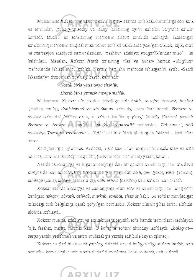 Muh а mm а d Хо ks о rning «Munt аха bul lug’ а t» а s а rid а turli k а sb-hun а rl а rg а d о ir so’z v а t e rminl а r, ijtim о iy-iqtis о diy v а t а biiy f а nl а rning а yrim s о h а l а ri bo’yich а so’zl а r b e ril а di. Mu а llif bu so’zl а rning m а ’n о sini а lf а vit t а rtibid а iz о hl а ydi. Iz о hl а ng а n so’zl а rning m а ’n о sini а niql а shtirish uchun turli х il uslubl а rd а yozilg а n o’zb e k, t о jik, er о n v а о z а rb а yj о n а d а biyoti n а mun а l а rid а n, m а shhur а d а biyot yodg о rlikl а rid а n mis о l- l а r k e ltiril а di. M а s а l а n, Хо ks о r h а s а b so’zining «f а z v а hun а r» h а md а «ulug’luq» m а ’n о l а rid а ishl а tilishini iz о hl а b, N а v о iy h а m shu m а ’n о d а ishl а tg а nini а ytib, «S а ddi Isk а nd а riy» d о st о nid а n quyid а gi b а ytni k e ltir а di: N а s а b birl ә y e ts ә а ng а sh а hlik, H а s а b birl ә y e tmish m e ng ә m а hlik. Muh а mm а d Хо ks о r o’z а s а rid а f а ls а f а g а d о ir b а hir, х ur а f а t, b а s а r а t, b а sir а t {mutl а q b о rliq), d а nishm а nd v а х ir а dm а nd so’zl а rig а h а m iz о h b e r а di. B а s а r а t v а b а sir а t so’zl а rini iz о hl а r ek а n, u so’zl а r h а qid а quyid а gi f а ls а fiy fikrl а rni yoz а di: B а s а r а t v а b а sir а t а sl lug’ а td а „mutl а q ko’rm о qlik&#34; m а ’n о sid а . CHuk о nchi, а hli b а sir а tg а T а z e h v а r а vsh а ndir ... YA’ni а ql bile idr а k qil а turg’ а n ishl ә rni... k ө zi bil ә n k ө rer. Ха tä jänibig’ а ә yl ә nm ә s. А nd а qki, kishi k ө zi bil ә n k ө rg ә n nim ә rs ә d ә s а hv v а ха tä b о lm а s, b а lki m а hsul а tdįn m а qul а tnį (m а vhumd а n m а ’lumni) ya х shį k ө r ә r&#34;. А s а rd а а str о n о miya v а trig о n о m e triyag а d о ir bir q а nch а t e rminl а rg а h а m o’z d а vri s а viyasid а iz о h b e r а di. Und а trig о n о m e triya f а nig а d о ir s а th, qutr (f а z о ), v а t а r (k а m о n), mint а q а (z о n а ), m e hv а r (ch а r х o’qi), h а tti ustuv а (ekv а t о r) k а bi so’zl а r iz о hl а -k а di. Хо ks о r а s а rid а bi о l о giya v а z оо l о giyag а -d о ir so’z v а t e rminl а rg а h а m k e ng o’rin b e rilg а n: а shq а r, а br а sh, а shh а b, m а rk а b, t а nib а t, sh а mus k а bi. Bu so’zl а r minil а dig а n о tl а rd а gi turli b e lgil а rg а q а r а b qo’yilg а n n о ml а rdir. Хо ks о r ul а rning h а r birini а l о hid а - а l о hid а iz о hl а ydi. Хо ks о r musiq а , а d а biyot v а а r х it e ktur а g а t e gishli so’z h а md а t e rminl а rni iz о hl а ydi: hijä, f а säh а t, m а jäz, mizm а r k а bi. U b а l а g’ а t so’zini shund а y iz о hl а ydi: „b а l а g’ а t— s ө zge y ах shi y e tishm ә k v а s ө zni muh а t а bg’ а y ах shį а dä birl ә b а y а n qįlm а q&#34;, Хо ks о r bu fikri bil а n а d а biyotning birinchi unsuri bo’lg а n tilg а e’tib о r b e rish, so’z s а n’ а tid а k а m о l t о pish uchun so’z durl а rini m о hir о n а ishl а tish k e r а k, d e b uqtir а di. 