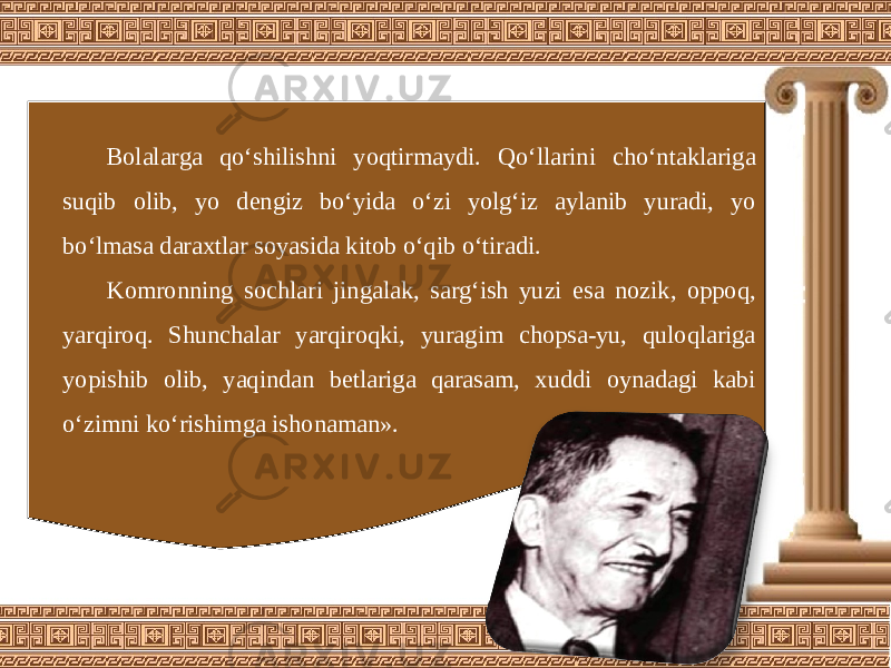 Bolalarga qo‘shilishni yoqtirmaydi. Qo‘llarini cho‘ntaklariga suqib olib, yo dengiz bo‘yida o‘zi yolg‘iz aylanib yuradi, yo bo‘lmasa daraxtlar soyasida kitob o‘qib o‘tiradi. Komronning sochlari jingalak, sarg‘ish yuzi esa nozik, oppoq, yarqiroq. Shunchalar yarqiroqki, yuragim chopsa-yu, quloqlariga yopishib olib, yaqindan betlariga qarasam, xuddi oynadagi kabi o‘zimni ko‘rishimga ishonaman». 