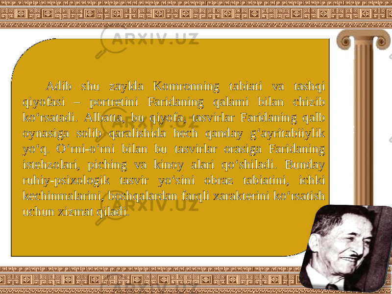 Adib shu zaylda Komronning tabiati va tashqi qiyofasi – portretini Faridaning qalami bilan chizib ko‘rsatadi. Albatta, bu qiyofa, tasvirlar Faridaning qalb oynasiga solib qaralishida hech qanday g‘ayritabiiylik yo‘q. O‘rni-o‘rni bilan bu tasvirlar orasiga Faridaning istehzolari, piching va kinoy alari qo‘shiladi. Bunday ruhiy-psixologik tasvir yo‘sini obraz tabiatini, ichki kechinmalarini, boshqalardan farqli xarakterini ko‘rsatish uchun xizmat qiladi. 