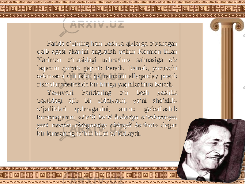 Farida o‘zining ham boshqa qizlarga o‘xshagan qalb egasi ekanini anglatish uchun Komron bilan Narimon o‘rtasidagi uchrashuv sahnasiga o‘z laqabini qo‘yib gapirib beradi. Demak, yozuvchi sekin-asta shu ikki qahramonni allaqanday poetik rishtalar vositasida bir-biriga yaqinlashtira boradi. Yozuvchi Faridaning o‘n besh yoshlik paytidagi ajib bir ziddiyatni, ya’ni sho‘xlik- o‘jarliklari qolmaganini, ammo go‘zallashib borayotganini « Fe’li bo‘ri bolasiga o‘xshasa-yu, yuzi rassom chizganday chiroyli bo‘lsa !» degan bir kimsaning ta’biri bilan ta’kidlaydi. 