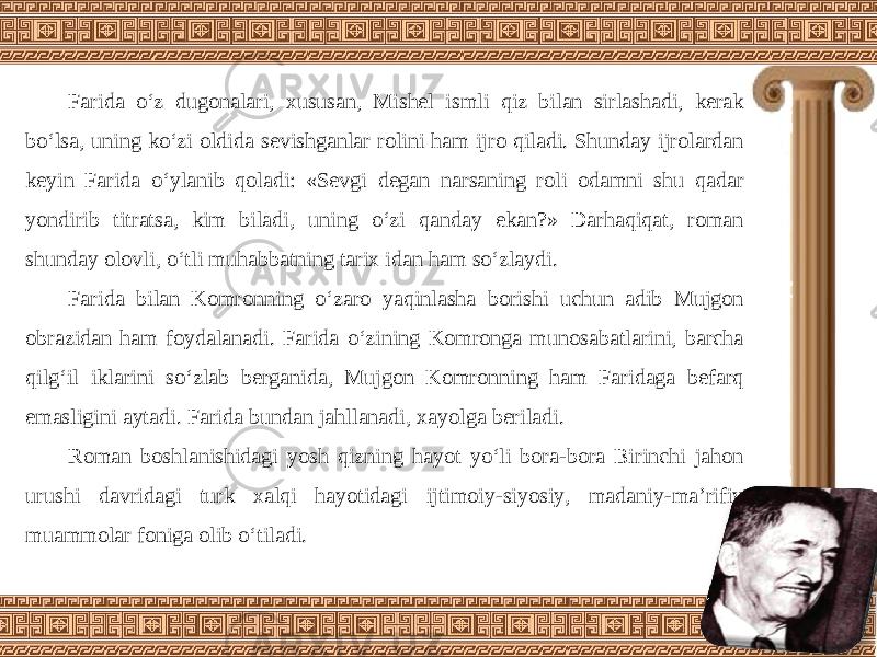 Farida o‘z dugonalari, xususan, Mishel ismli qiz bilan sirlashadi, kerak bo‘lsa, uning ko‘zi oldida sevishganlar rolini ham ijro qiladi. Shunday ijrolardan keyin Farida o‘ylanib qoladi: «Sevgi degan narsaning roli odamni shu qadar yondirib titratsa, kim biladi, uning o‘zi qanday ekan?» Darhaqiqat, roman shunday olovli, o‘tli muhabbatning tarix idan ham so‘zlaydi. Farida bilan Komronning o‘zaro yaqinlasha borishi uchun adib Mujgon obrazidan ham foydalanadi. Farida o‘zining Komronga munosabatlarini, barcha qilg‘il iklarini so‘zlab berganida, Mujgon Komronning ham Faridaga befarq emasligini aytadi. Farida bundan jahllanadi, xayolga beriladi. Roman boshlanishidagi yosh qizning hayot yo‘li bora-bora Birinchi jahon urushi davridagi turk xalqi hayotidagi ijtimoiy-siyosiy, madaniy-ma’rifiy muammolar foniga olib o‘tiladi. 