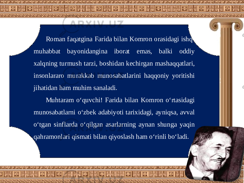 Roman faqatgina Farida bilan Komron orasidagi ishq- muhabbat bayonidangina iborat emas, balki oddiy xalqning turmush tarzi, boshidan kechirgan mashaqqatlari, insonlararo murakkab munosabatlarini haqqoniy yoritishi jihatidan ham muhim sanaladi. Muhtaram o‘quvchi! Farida bilan Komron o‘rtasidagi munosabatlarni o‘zbek adabiyoti tarixidagi, ayniqsa, avval o‘tgan sinflarda o‘qilgan asarlarning aynan shunga yaqin qahramonlari qismati bilan qiyoslash ham o‘rinli bo‘ladi. 