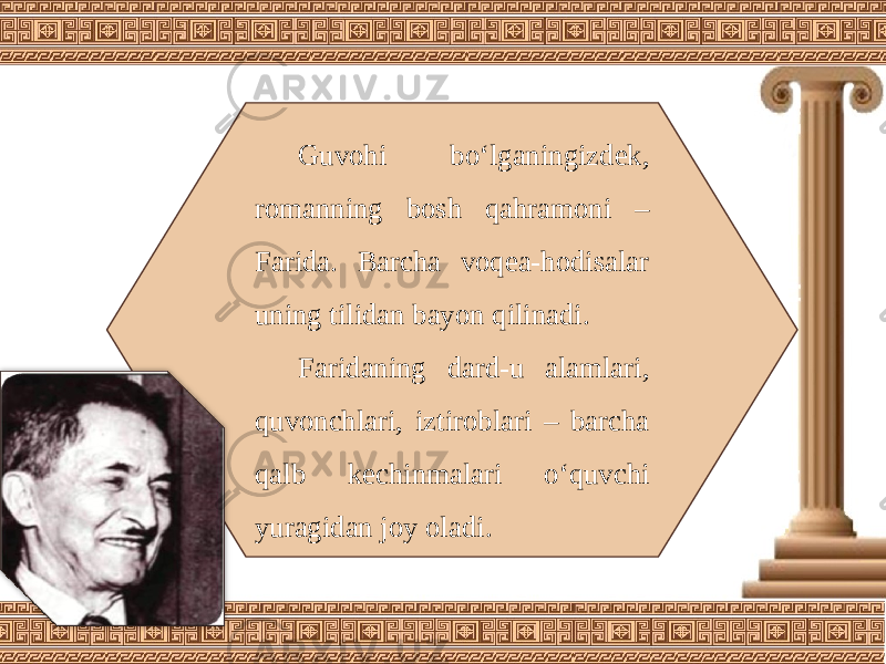 Guvohi bo‘lganingizdek, romanning bosh qahramoni – Farida. Barcha voqea-hodisalar uning tilidan bayon qilinadi. Faridaning dard-u alamlari, quvonchlari, iztiroblari – barcha qalb kechinmalari o‘quvchi yuragidan joy oladi. 