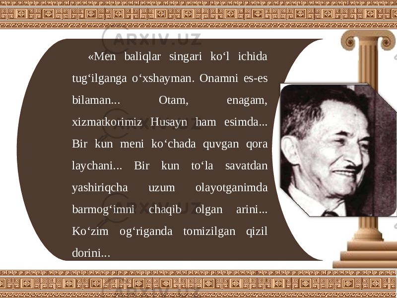 «Men baliqlar singari ko‘l ichida tug‘ilganga o‘xshayman. Onamni es-es bilaman... Otam, enagam, xizmatkorimiz Husayn ham esimda... Bir kun meni ko‘chada quvgan qora laychani... Bir kun to‘la savatdan yashiriqcha uzum olayotganimda barmog‘imni chaqib olgan arini... Ko‘zim og‘riganda tomizilgan qizil dorini... 