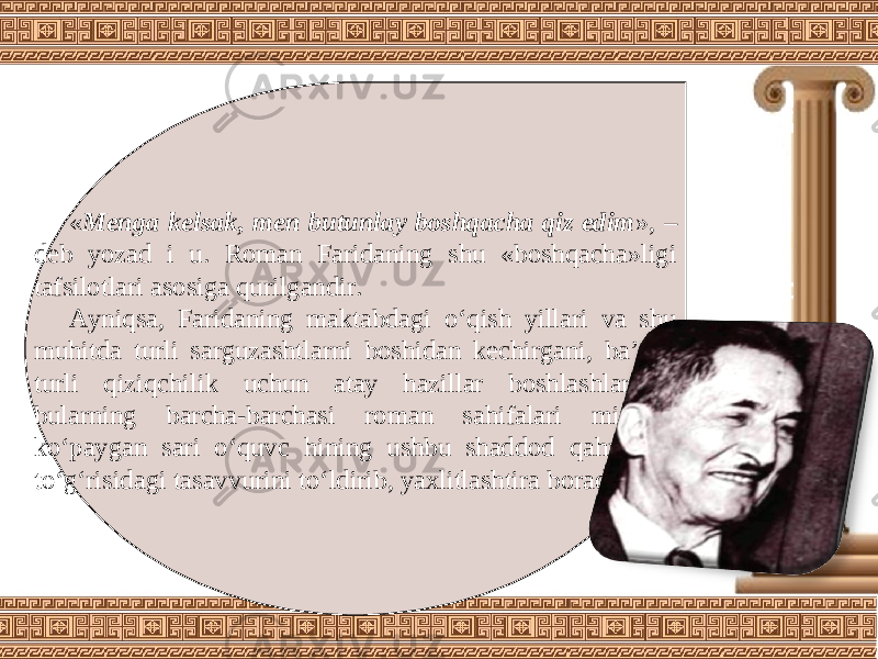 « Menga kelsak, men butunlay boshqacha qiz edim », – deb yozad i u. Roman Faridaning shu «boshqacha»ligi tafsilotlari asosiga qurilgandir. Ayniqsa, Faridaning maktabdagi o‘qish yillari va shu muhitda turli sarguzashtlarni boshidan kechirgani, ba’zan turli qiziqchilik uchun atay hazillar boshlashlari – bularning barcha-barchasi roman sahifalari miqdori ko‘paygan sari o‘quvc hining ushbu shaddod qahramon to‘g‘risidagi tasavvurini to‘ldirib, yaxlitlashtira boradi. 