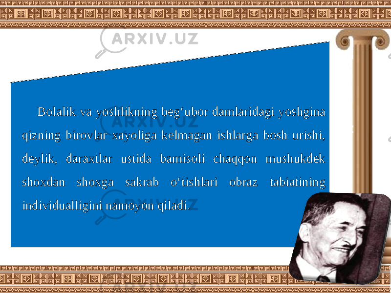 Bolalik va yoshlikning beg‘ubor damlaridagi yoshgina qizning birovlar xayoliga kelmagan ishlarga bosh urishi, deylik, daraxtlar ustida bamisoli chaqqon mushukdek shoxdan shoxga sakrab o‘tishlari obraz tabiatining individualligini namoyon qiladi. 