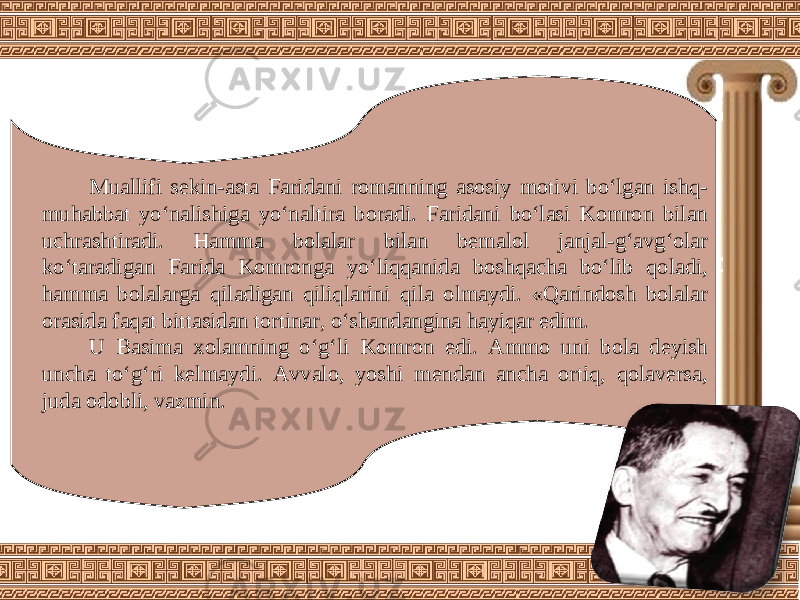 Muallifi sekin-asta Faridani romanning asosiy motivi bo‘lgan ishq- muhabbat yo‘nalishiga yo‘naltira boradi. Faridani bo‘lasi Komron bilan uchrashtiradi. Hamma bolalar bilan bemalol janjal-g‘avg‘olar ko‘taradigan Farida Komronga yo‘liqqanida boshqacha bo‘lib qoladi, hamma bolalarga qiladigan qiliqlarini qila olmaydi. «Qarindosh bolalar orasida faqat bittasidan tortinar, o‘shandangina hayiqar edim. U Basima xolamning o‘g‘li Komron edi. Ammo uni bola deyish uncha to‘g‘ri kelmaydi. Avvalo, yoshi mendan ancha ortiq, qolaversa, juda odobli, vazmin. 