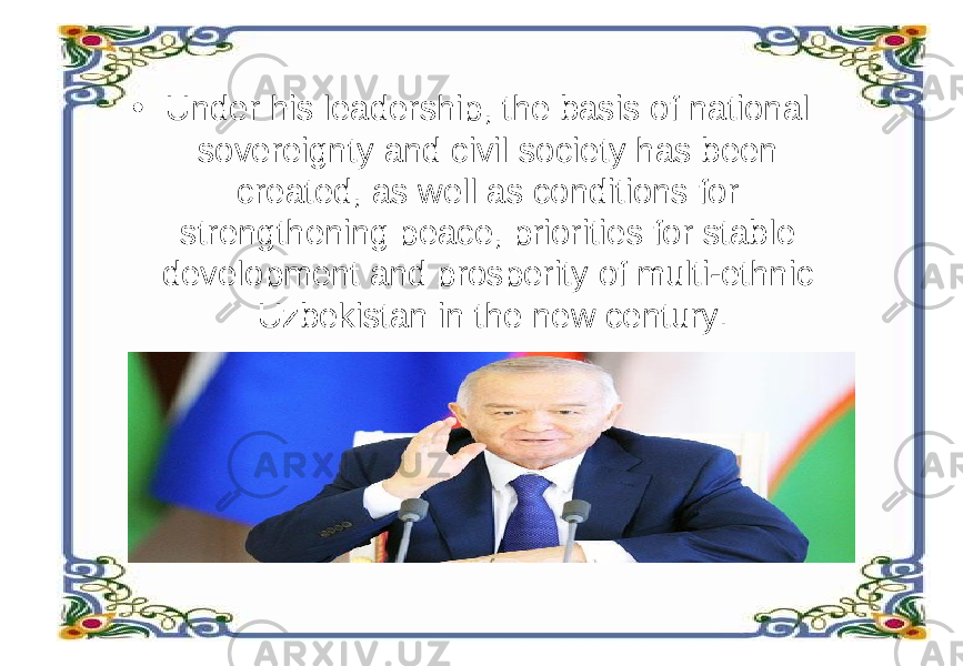 • Under his leadership, the basis of national sovereignty and civil society has been created, as well as conditions for strengthening peace, priorities for stable development and prosperity of multi-ethnic Uzbekistan in the new century. 