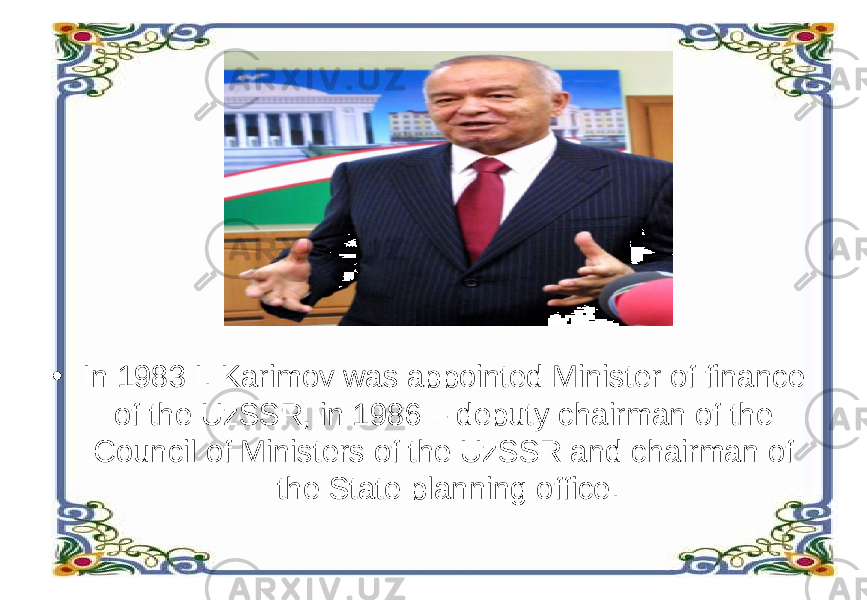 • In 1983 I. Karimov was appointed Minister of finance of the UzSSR, in 1986 – deputy chairman of the Council of Ministers of the UzSSR and chairman of the State planning office. 