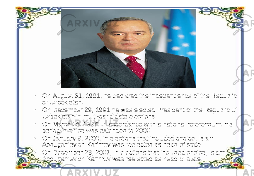 • On August 31, 1991, he declared the independence of the Republic of Uzbekistan. • On December 29, 1991 he was elected President of the Republic of Uzbekistan in multi-candidate elections. • On March 26, 1995, in accordance with a national referendum, his period in office was extended to 2000. • On January 9, 2000, in elections that included choice, Islam Abduganievich Karimov was reelected as head of state. • On December 23, 2007, in elections that included choice, Islam Abduganievich Karimov was reelected as head of state. 