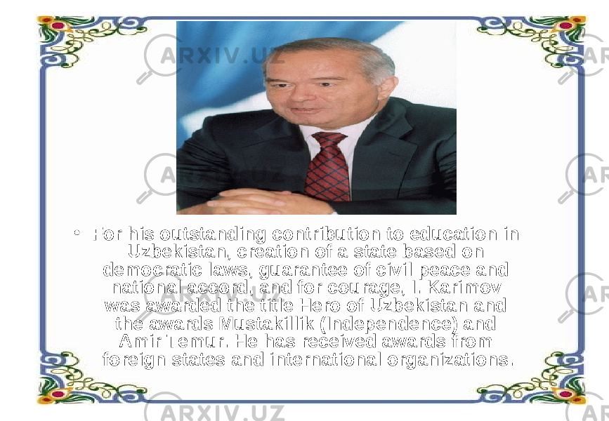 • For his outstanding contribution to education in Uzbekistan, creation of a state based on democratic laws, guarantee of civil peace and national accord, and for courage, I. Karimov was awarded the title Hero of Uzbekistan and the awards Mustakillik (Independence) and Amir Temur. He has received awards from foreign states and international organizations. 