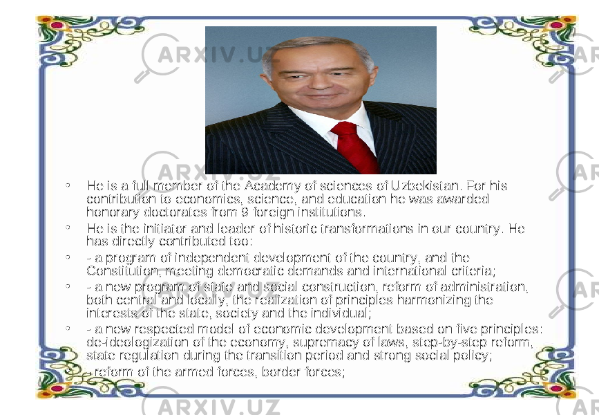 • He is a full member of the Academy of sciences of Uzbekistan. For his contribution to economics, science, and education he was awarded honorary doctorates from 9 foreign institutions. • He is the initiator and leader of historic transformations in our country. He has directly contributed too: • - a program of independent development of the country, and the Constitution, meeting democratic demands and international criteria; • - a new program of state and social construction, reform of administration, both central and locally, the realization of principles harmonizing the interests of the state, society and the individual; • - a new respected model of economic development based on five principles: de-ideologization of the economy, supremacy of laws, step-by-step reform, state regulation during the transition period and strong social policy; • - reform of the armed forces, border forces; 