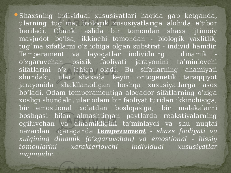  Shaxsning individual xususiyatlari haqida gap ketganda, ularning tug`ma, biologik xususiyatlariga alohida e’tibor beriladi. Chunki aslida bir tomondan shaxs ijtimoiy mavjudot bo’lsa, ikkinchi tomondan - biologik yaxlitlik, tug`ma sifatlarni o’z ichiga olgan substrat - individ hamdir. Temperament va layoqatlar individning dinamik - o’zgaruvchan psixik faoliyati jarayonini ta’minlovchi sifatlarini o’z ichiga oladi. Bu sifatlarning ahamiyati shundaki, ular shaxsda keyin ontogenetik taraqqiyot jarayonida shakllanadigan boshqa xususiyatlarga asos bo’ladi. Odam temperamentiga aloqador sifatlarning o’ziga xosligi shundaki, ular odam bir faoliyat turidan ikkinchisiga, bir emostional xolatdan boshqasiga, bir malakalarni boshqasi bilan almashtirgan paytlarda reakstiyalarning egiluvchan va dinamikligini ta’minlaydi va shu nuqtai nazardan qaraganda temperament - shaxs faoliyati va xulqining dinamik (o’zgaruvchan) va emostional - hissiy tomonlarini xarakterlovchi individual xususiyatlar majmuidir. 