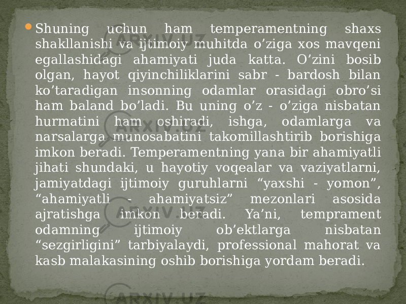  Shuning uchun ham temperamentning shaxs shakllanishi va ijtimoiy muhitda o’ziga xos mavqeni egallashidagi ahamiyati juda katta. O’zini bosib olgan, hayot qiyinchiliklarini sabr - bardosh bilan ko’taradigan insonning odamlar orasidagi obro’si ham baland bo’ladi. Bu uning o’z - o’ziga nisbatan hurmatini ham oshiradi, ishga, odamlarga va narsalarga munosabatini takomillashtirib borishiga imkon beradi. Temperamentning yana bir ahamiyatli jihati shundaki, u hayotiy voqealar va vaziyatlarni, jamiyatdagi ijtimoiy guruhlarni “yaxshi - yomon”, “ahamiyatli - ahamiyatsiz” mezonlari asosida ajratishga imkon beradi. Ya’ni, temprament odamning ijtimoiy ob’ektlarga nisbatan “sezgirligini” tarbiyalaydi, professional mahorat va kasb malakasining oshib borishiga yordam beradi. 