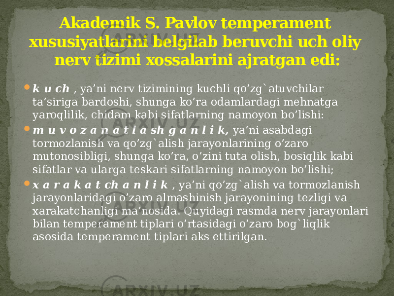  k u ch , ya’ni nerv tizimining kuchli qo’zg`atuvchilar ta’siriga bardoshi, shunga ko’ra odamlardagi mehnatga yaroqlilik, chidam kabi sifatlarning namoyon bo’lishi:  m u v o z a n a t l a sh g a n l i k, ya’ni asabdagi tormozlanish va qo’zg`alish jarayonlarining o’zaro mutonosibligi, shunga ko’ra, o’zini tuta olish, bosiqlik kabi sifatlar va ularga teskari sifatlarning namoyon bo’lishi;  x a r a k a t ch a n l i k , ya’ni qo’zg`alish va tormozlanish jarayonlaridagi o’zaro almashinish jarayonining tezligi va xarakatchanligi ma’nosida. Quyidagi rasmda nerv jarayonlari bilan temperament tiplari o’rtasidagi o’zaro bog`liqlik asosida temperament tiplari aks ettirilgan. Akademik S. Pavlov temperament xususiyatlarini belgilab beruvchi uch oliy nerv tizimi xossalarini ajratgan edi: 