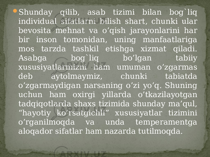  Shunday qilib, asab tizimi bilan bog`liq individual sifatlarni bilish shart, chunki ular bevosita mehnat va o’qish jarayonlarini har bir inson tomonidan, uning manfaatlariga mos tarzda tashkil etishga xizmat qiladi. Asabga bog`liq bo’lgan tabiiy xususiyatlarmizni ham umuman o’zgarmas deb aytolmaymiz, chunki tabiatda o’zgarmaydigan narsaning o’zi yo’q. Shuning uchun ham oxirgi yillarda o’tkazilayotgan tadqiqotlarda shaxs tizimida shunday ma’qul, “hayotiy ko’rsatgichli” xususiyatlar tizimini o’rganilmoqda va unda temperamentga aloqador sifatlar ham nazarda tutilmoqda. 