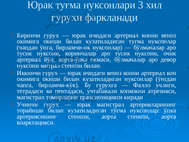 Юрак туғма нуксонлари 3 хил гурухи фаркланади Ö Биринчи гурух — юрак ичидаги артериал конни веноз окимига окиши билан кузатиладиган тугма нуксонлар (чапдан ўнга, бирламчи-ок нуксонлар) — бўлмачалар аро тусик нуксони, коринчалар аро тусик нуксони, очик артериал йўл, аорта-ўпка окмаси, бўлмачалар аро девор нуксони митрал стенози билан. Ö Иккинчи гурух — юрак ичидаги веноз конни артериал кон окимига окиши билан кузатиладиган нуксонлар (ўнгдан чапга, бирламчи-кўк). Бу гурухга — Фалло учлиги, тетрадаси ва пентадаси, учтабакали копкокни атрезияси, магистрал томирларни транспозицияси киради Ö Учинчи гурух — юрак магистрал артерияларининг торайиши билан кузатиладиган тўгма нуксонлар: ўпка артериясининг стенози, аорта стенози, аорта коарктацияси. 