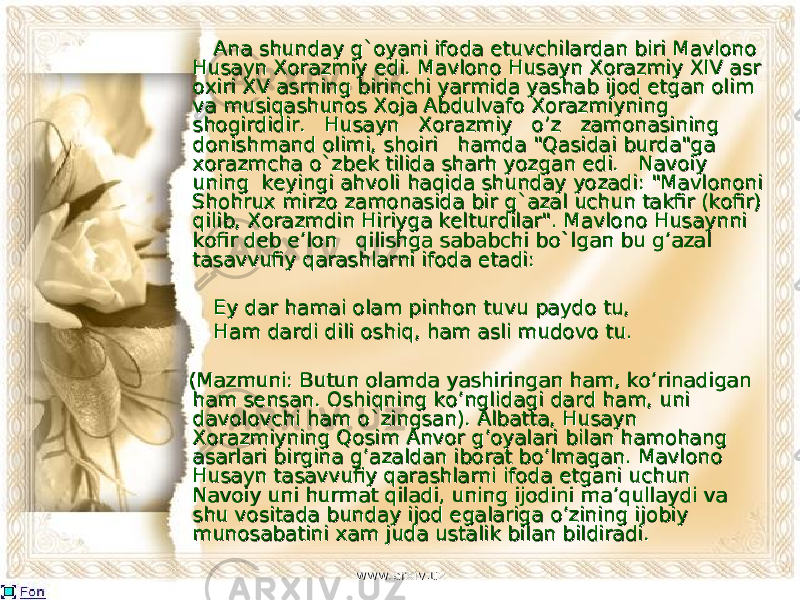  Ana shundayAna shunday g`oya g`oya ni ifoda etuvchilardan biri Mavlono ni ifoda etuvchilardan biri Mavlono Husayn Xorazmiy edi.Husayn Xorazmiy edi. Ma Ma vlono Husayn Xorazmiy vlono Husayn Xorazmiy XIV XIV asr asr oxiri oxiri XV XV asrning birinchiasrning birinchi yar yar mida yashab ijod etgan olim mida yashab ijod etgan olim va musiqashunos Xoja Abdulvafova musiqashunos Xoja Abdulvafo Xo Xo razmiyning razmiyning shogirdidir. Husayn Xorazmiy o’z zamonasiningshogirdidir. Husayn Xorazmiy o’z zamonasining dondon ishmand olimi, shoiri hamda &#34;Qasidai burda&#34;ga ishmand olimi, shoiri hamda &#34;Qasidai burda&#34;ga xorazmchaxorazmcha o`zbe o`zbe k tilida sharh yozgan edi. Navoiy k tilida sharh yozgan edi. Navoiy uning keyingi ahvoliuning keyingi ahvoli ha ha qida shunday yozadi: &#34;Mavlononi qida shunday yozadi: &#34;Mavlononi Shohrux mirzo zamonasida birShohrux mirzo zamonasida bir g`azal g`azal uchun takfir (kofir) uchun takfir (kofir) qilib, Xorazmdin Hiriyga kelturqilib, Xorazmdin Hiriyga keltur didi lar&#34;. Mavlono Husaynni lar&#34;. Mavlono Husaynni kofir deb e’lon qilishga sababchikofir deb e’lon qilishga sababchi bo`l bo`l gan bu g’azal gan bu g’azal tasavvufiy qarashlarni ifoda etadi:tasavvufiy qarashlarni ifoda etadi: Ey dar hamai olam pinhon tuvu paydo tu,Ey dar hamai olam pinhon tuvu paydo tu, Ham dardi dili oshiq, ham asli mudovo tu.Ham dardi dili oshiq, ham asli mudovo tu. (Maz(Maz muni: Butun olamda yashiringan ham, ko’rinadigan muni: Butun olamda yashiringan ham, ko’rinadigan ham ham sensen san. Oshiqning ko’nglidagi dard ham, uni san. Oshiqning ko’nglidagi dard ham, uni davolovchi ham davolovchi ham o`zingso`zings an). Albatta, Husayn an). Albatta, Husayn Xorazmiyning Qosim Anvor g’oyalari Xorazmiyning Qosim Anvor g’oyalari bilanbilan hamohang hamohang asarlari birgina g’azaldan iborat bo’lmagan.asarlari birgina g’azaldan iborat bo’lmagan. Mavl Mavl ono ono Husayn tasavvufiy qarashlarni ifoda etgani uchun Husayn tasavvufiy qarashlarni ifoda etgani uchun NavoiyNavoiy uni hurmat qiladi, uning ijodini ma’qullaydi va uni hurmat qiladi, uning ijodini ma’qullaydi va shu shu vositavosita da bunday ijod egalariga o’zining ijobiy da bunday ijod egalariga o’zining ijobiy munosabatini munosabatini xaxa m juda ustalik bilan bildiradi.m juda ustalik bilan bildiradi. www.arxiv.uzwww.arxiv.uz 