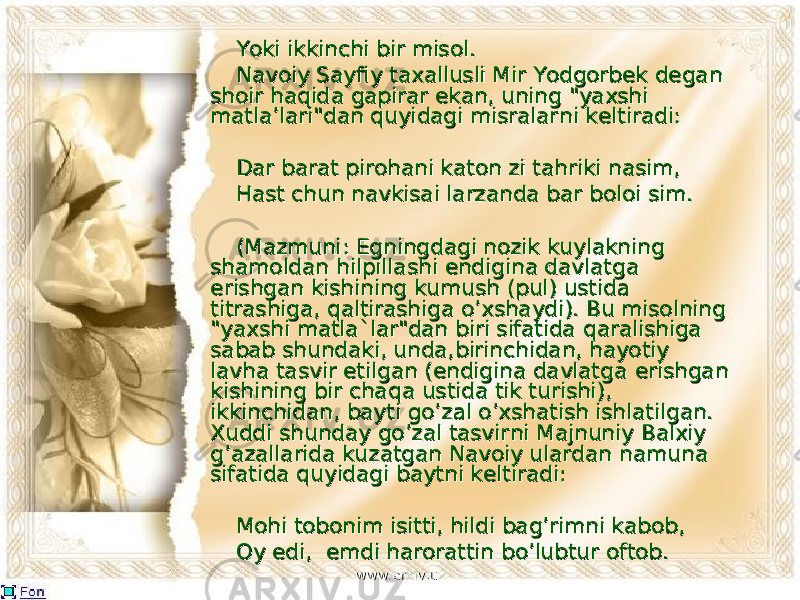  Yoki ikkinchi bir misol.Yoki ikkinchi bir misol. Navoiy Sayfiy taxallusli Mir Yodgorbek degan Navoiy Sayfiy taxallusli Mir Yodgorbek degan shoir haqidshoir haqid aa gapirar ekan, uning &#34;yaxshi gapirar ekan, uning &#34;yaxshi matla’lari&#34;dan quyidagi misralarmatla’lari&#34;dan quyidagi misralar nini keltiradi: keltiradi: Dar barat pirohani katon zi tahriki nasim, Dar barat pirohani katon zi tahriki nasim, Hast chun navkisai larzanda bar boloi sim.Hast chun navkisai larzanda bar boloi sim. (Mazmuni: Egningdagi nozik kuylakning (Mazmuni: Egningdagi nozik kuylakning shamoldan hilpillashamoldan hilpilla shishi endigina davlatga endigina davlatga erishgan kishining kumush (pul) ustida erishgan kishining kumush (pul) ustida tittit rashiga, rashiga, qq altirashiga o’xshaydi). Bu misolning altirashiga o’xshaydi). Bu misolning &#34;yaxshi &#34;yaxshi matla`matla` lar&#34;dan biri sifatida lar&#34;dan biri sifatida qq aralishiga aralishiga sabab shundaki, unda,sabab shundaki, unda, birinbirin chidan, hayotiy chidan, hayotiy lavha tasvir etilgan (endigina davlatgalavha tasvir etilgan (endigina davlatga erishgan erishgan kishining bir chakishining bir cha qq a ustida tik turishi), a ustida tik turishi), ikkinchidan, bayti go’zal o’xshatish ishlatilgan. ikkinchidan, bayti go’zal o’xshatish ishlatilgan. Xuddi shunday go’zal tasvirXuddi shunday go’zal tasvir nini Majnuniy Balxiy Majnuniy Balxiy g’azallarida kuzatgan Navoiy ulardang’azallarida kuzatgan Navoiy ulardan namuna namuna sifatida quyidagi baytni keltiradi:sifatida quyidagi baytni keltiradi: Mohi tobonim isitti, hildi bag’rimni kabob,Mohi tobonim isitti, hildi bag’rimni kabob, Oy edi, emdi harorattin bo’lubtur oftob.Oy edi, emdi harorattin bo’lubtur oftob. www.arxiv.uzwww.arxiv.uz 