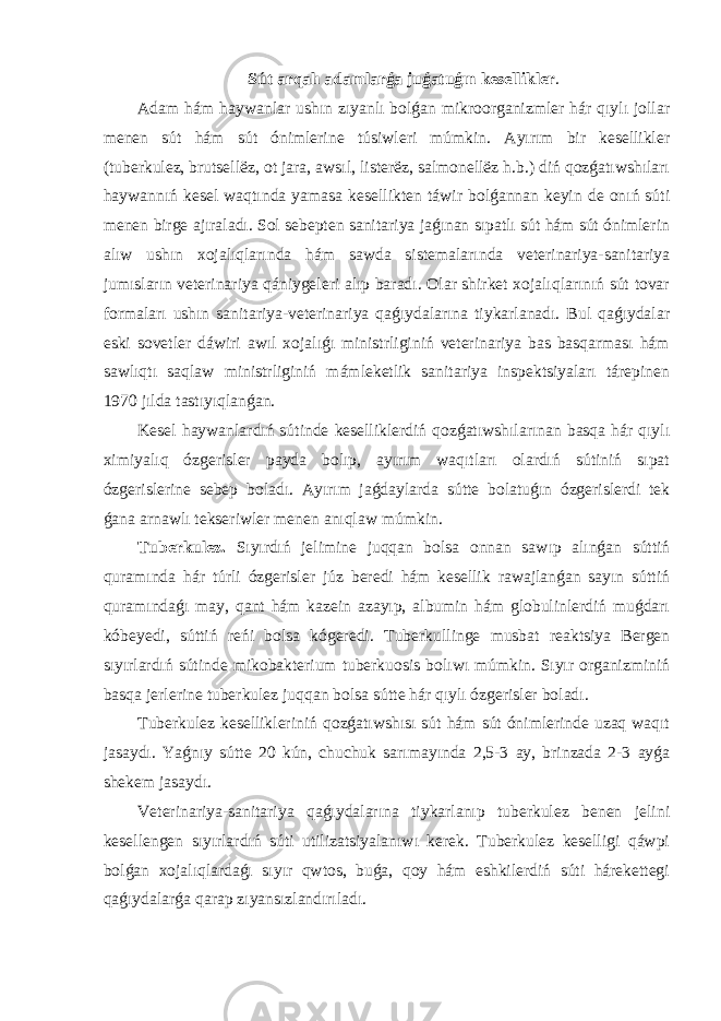 Sút arqalı adamlarǵa juǵatuǵın kesellikler . Adam hám haywanlar ushın zıyanlı bolǵan mikroorganizmler hár qıylı jollar menen sút hám sút ónimlerine túsiwleri múmkin. Ayırım bir kesellikler (tuberkulez, brutsellёz, ot jara, awsıl, listerёz, salmonellёz h.b.) diń qozǵatıwshıları haywannıń kesel waqtında yamasa kesellikten táwir bolǵannan keyin de onıń súti menen birge ajıraladı. Sol sebepten sanitariya jaǵınan sıpatlı sút hám sút ónimlerin alıw ushın xojalıqlarında hám sawda sistemalarında veterinariya-sanitariya jumısların veterinariya qániygeleri alıp baradı. Olar shirket xojalıqlarınıń sút tovar formaları ushın sanitariya-veterinariya qaǵıydalarına tiykarlanadı. Bul qaǵıydalar eski sovetler dáwiri awıl xojalıǵı ministrliginiń veterinariya bas basqarması hám sawlıqtı saqlaw ministrliginiń mámleketlik sanitariya inspektsiyaları tárepinen 1970 jılda tastıyıqlanǵan. Kesel haywanlardıń sútinde keselliklerdiń qozǵatıwshılarınan basqa hár qıylı ximiyalıq ózgerisler payda bolıp, ayırım waqıtları olardıń sútiniń sıpat ózgerislerine sebep boladı. Ayırım jaǵdaylarda sútte bolatuǵın ózgerislerdi tek ǵana arnawlı tekseriwler menen anıqlaw múmkin. Tuberkulez. Sıyırdıń jelimine juqqan bolsa onnan sawıp alınǵan súttiń quramında hár túrli ózgerisler júz beredi hám kesellik rawajlanǵan sayın súttiń quramındaǵı may, qant hám kazein azayıp, albumin hám globulinlerdiń muǵdarı kóbeyedi, súttiń reńi bolsa kógeredi. Tuberkullinge musbat reaktsiya Bergen sıyırlardıń sútinde mikobakterium tuberkuosis bolıwı múmkin. Sıyır organizminiń basqa jerlerine tuberkulez juqqan bolsa sútte hár qıylı ózgerisler boladı. Tuberkulez kesellikleriniń qozǵatıwshısı sút hám sút ónimlerinde uzaq waqıt jasaydı. Yaǵnıy sútte 20 kún, chuchuk sarımayında 2,5-3 ay, brinzada 2-3 ayǵa shekem jasaydı. Veterinariya-sanitariya qaǵıydalarına tiykarlanıp tuberkulez benen jelini kesellengen sıyırlardıń súti utilizatsiyalanıwı kerek. Tuberkulez keselligi qáwpi bolǵan xojalıqlardaǵı sıyır qwtos, buǵa, qoy hám eshkilerdiń súti hárekettegi qaǵıydalarǵa qarap zıyansızlandırıladı. 