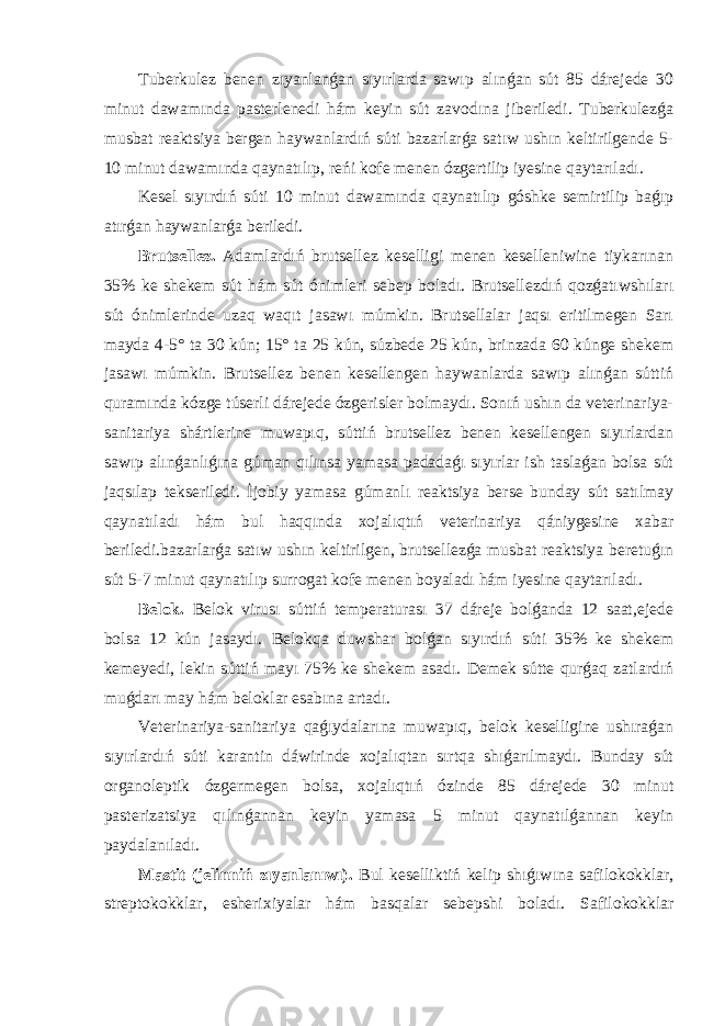 Tuberkulez benen zıyanlanǵan sıyırlarda sawıp alınǵan sút 85 dárejede 30 minut dawamında pasterlenedi hám keyin sút zavodına jiberiledi. Tuberkulezǵa musbat reaktsiya bergen haywanlardıń súti bazarlarǵa satıw ushın keltirilgende 5- 10 minut dawamında qaynatılıp, reńi kofe menen ózgertilip iyesine qaytarıladı. Kesel sıyırdıń súti 10 minut dawamında qaynatılıp góshke semirtilip baǵıp atırǵan haywanlarǵa beriledi. Brutsellez. Adamlardıń brutsellez keselligi menen keselleniwine tiykarınan 35% ke shekem sút hám sút ónimleri sebep boladı. Brutsellezdıń qozǵatıwshıları sút ónimlerinde uzaq waqıt jasawı múmkin. Brutsellalar jaqsı eritilmegen Sarı mayda 4-5° ta 30 kún; 15° ta 25 kún, súzbede 25 kún, brinzada 60 kúnge shekem jasawı múmkin. Brutsellez benen kesellengen haywanlarda sawıp alınǵan súttiń quramında kózge túserli dárejede ózgerisler bolmaydı. Sonıń ushın da veterinariya- sanitariya shártlerine muwapıq, súttiń brutsellez benen kesellengen sıyırlardan sawıp alınǵanlıǵına gúman qılınsa yamasa padadaǵı sıyırlar ish taslaǵan bolsa sút jaqsılap tekseriledi. İjobiy yamasa gúmanlı reaktsiya berse bunday sút satılmay qaynatıladı hám bul haqqında xojalıqtıń veterinariya qániygesine xabar beriledi.bazarlarǵa satıw ushın keltirilgen, brutsellezǵa musbat reaktsiya beretuǵın sút 5-7 minut qaynatılıp surrogat kofe menen boyaladı hám iyesine qaytarıladı. Belok. Belok virusı súttiń temperaturası 37 dáreje bolǵanda 12 saat,ejede bolsa 12 kún jasaydı. Belokqa duwshar bolǵan sıyırdıń súti 35% ke shekem kemeyedi, lekin súttiń mayı 75% ke shekem asadı. Demek sútte qurǵaq zatlardıń muǵdarı may hám beloklar esabına artadı. Veterinariya-sanitariya qaǵıydalarına muwapıq, belok keselligine ushıraǵan sıyırlardıń súti karantin dáwirinde xojalıqtan sırtqa shıǵarılmaydı. Bunday sút organoleptik ózgermegen bolsa, xojalıqtıń ózinde 85 dárejede 30 minut pasterizatsiya qılınǵannan keyin yamasa 5 minut qaynatılǵannan keyin paydalanıladı. Mastit (jelinniń zıyanlanıwı). Bul keselliktiń kelip shıǵıwına safilokokklar, streptokokklar, esherixiyalar hám basqalar sebepshi boladı. Safilokokklar 