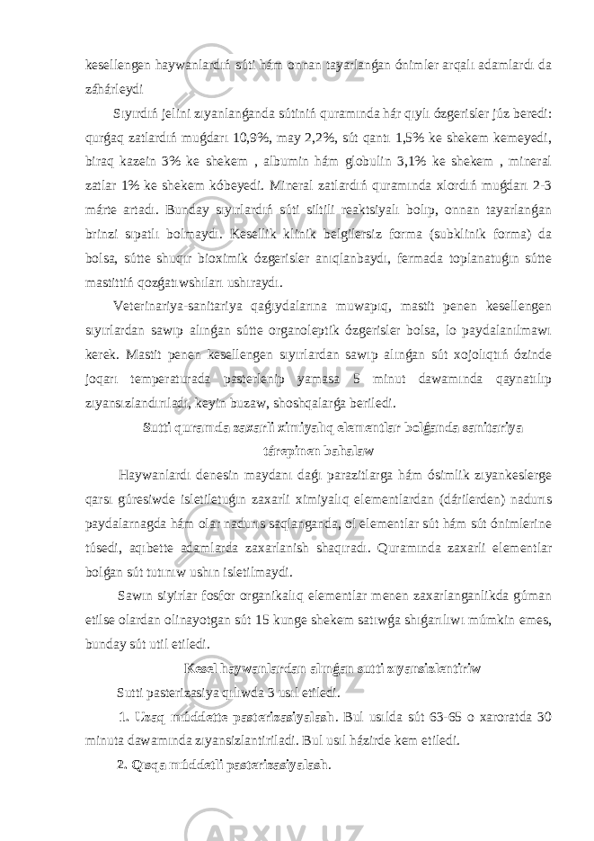 kesellengen haywanlardıń súti hám onnan tayarlanǵan ónimler arqalı adamlardı da záhárleydi Sıyırdıń jelini zıyanlanǵanda sútiniń quramında hár qıylı ózgerisler júz beredi: qurǵaq zatlardıń muǵdarı 10,9%, may 2,2%, sút qantı 1,5% ke shekem kemeyedi, biraq kazein 3% ke shekem , albumin hám globulin 3,1% ke shekem , mineral zatlar 1% ke shekem kóbeyedi. Mineral zatlardıń quramında xlordıń muǵdarı 2-3 márte artadı. Bunday sıyırlardıń súti siltili reaktsiyalı bolıp, onnan tayarlanǵan brinzi sıpatlı bolmaydı. Kesellik klinik belgilersiz forma (subklinik forma) da bolsa, sútte shuqır bioximik ózgerisler anıqlanbaydı, fermada toplanatuǵın sútte mastittiń qozǵatıwshıları ushıraydı. Veterinariya-sanitariya qaǵıydalarına muwapıq, mastit penen kesellengen sıyırlardan sawıp alınǵan sútte organoleptik ózgerisler bolsa, lo paydalanılmawı kerek. Mastit penen kesellengen sıyırlardan sawıp alınǵan sút xojolıqtıń ózinde joqarı temperaturada pasterlenip yamasa 5 minut dawamında qaynatılıp zıyansızlandırıladı, keyin buzaw, shoshqalarǵa beriledi. Sutti quramda zaxarli ximiyalıq elementlar bolǵanda sanitariya tárepinen bahalaw Haywanlardı denesin maydanı daǵı parazitlarga hám ósimlik zıyankeslerge qarsı gúresiwde isletiletuǵın zaxarli ximiyalıq elementlardan (dárilerden) nadurıs paydalarnagda hám olar nadurıs saqlanganda, ol elementlar sút hám sút ónimlerine túsedi, aqıbette adamlarda zaxarlanish shaqıradı. Quramında zaxarli elementlar bolǵan sút tutınıw ushın isletilmaydi. Sawın siyirlar fosfor organikalıq elementlar menen zaxarlanganlikda gúman etilse olardan olinayotgan sút 15 kunge shekem satıwǵa shıǵarılıwı múmkin emes, bunday sút util etiledi. Kesel haywanlardan alınǵan sutti zıyansizlentiriw Sutti pasterizasiya qılıwda 3 usıl etiledi. 1. Uzaq múddette pasterizasiyalash . Bul usılda sút 63-65 o xaroratda 30 minuta dawamında zıyansizlantiriladi. Bul usıl házirde kem etiledi. 2. Qısqa múddetli pasterizasiyalash . 