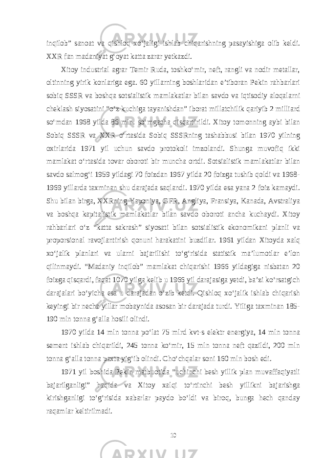 inqilob” sanoat va qishloq xo‘jaligi ishlab chiqarishning pasayishiga olib keldi. XXR fan madaniyat g‘oyat katta zarar yetkazdi. Xitoy industrial agrar Temir Ruda, toshko‘mir, neft, rangli va nodir metallar, oltinning yirik konlariga ega. 60 yillarning boshlaridan e’tiboran Pekin rahbarlari sobiq SSSR va boshqa sotsialistik mamlakatlar bilan savdo va iqtisodiy aloqalarni cheklash siyosatini “o‘z kuchiga tayanishdan” iborat millatchilik qariyib 2 milliard so‘mdan 1968 yilda 86 mln. so‘mgacha qisqartirildi. Xitoy tomonning aybi bilan Sobiq SSSR va XXR o‘rtasida Sobiq SSSRning tashabbusi bilan 1970 yilning oxirlarida 1971 yil uchun savdo protokoli imzolandi. Shunga muvofiq ikki mamlakat o‘rtasida tovar oboroti bir muncha ortdi. Sotsialistik mamlakatlar bilan savdo salmog‘i 1959 yildagi 70 foizdan 1967 yilda 20 foizga tushib qoldi va 1968- 1969 yillarda taxminan shu darajada saqlandi. 1970 yilda esa yana 2 foiz kamaydi. Shu bilan birga, XXRning Yaponiya, GFR, Angliya, Fransiya, Kanada, Avstraliya va boshqa kapitalistik mamlakatlar bilan savdo oboroti ancha kuchaydi. Xitoy rahbarlari o‘z “katta sakrash” siyosati bilan sotsialistik ekonomikani planli va proporsional ravojlantirish qonuni harakatini buzdilar. 1961 yildan Xitoyda xalq xo‘jalik planlari va ularni bajarilishi to‘g‘risida statistik ma’lumotlar e’lon qilinmaydi. “Madaniy inqilob” mamlakat chiqarishi 1966 yildagiga nisbatan 20 foizga qisqardi, faqat 1070 yilga kelib u 1966 yil darajasiga yetdi, ba’zi ko‘rsatgich darajalari bo‘yicha esa u darajadan o‘zib ketdi. Qishloq xo‘jalik ishlab chiqarish keyingi bir necha yillar mobaynida asosan bir darajada turdi. Yiliga taxminan 185- 190 mln tonna g‘alla hosili olindi. 1970 yilda 14 mln tonna po‘lat 75 mlrd kvt-s elektr energiya, 14 mln tonna sement ishlab chiqarildi, 245 tonna ko‘mir, 15 mln tonna neft qazildi, 200 mln tonna g‘alla tonna paxta yig‘ib olindi. Cho‘chqalar soni 160 mln bosh edi. 1971 yil boshida Pekin matbuotida “uchinchi besh yillik plan muvaffaqiyatli bajarilganligi” haqida va Xitoy xalqi to‘rtinchi besh yillikni bajarishga kirishganligi to‘g‘risida xabarlar paydo bo‘ldi va biroq, bunga hech qanday raqamlar keltirilmadi. 10 
