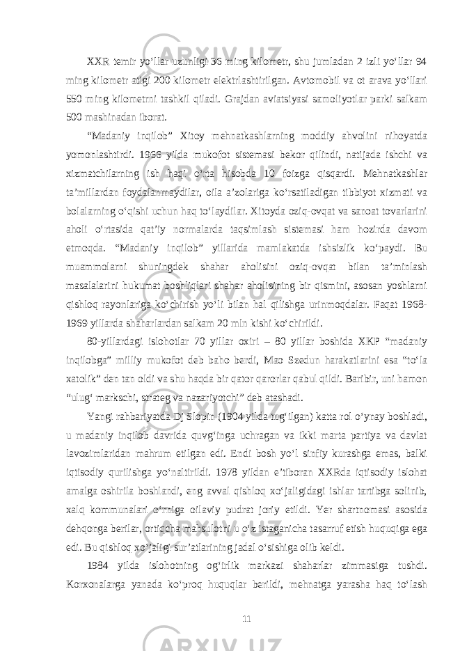 XXR temir yo‘llar uzunligi 36 ming kilometr, shu jumladan 2 izli yo‘llar 94 ming kilometr atigi 200 kilometr elektrlashtirilgan. Avtomobil va ot arava yo‘llari 550 ming kilometrni tashkil qiladi. Grajdan aviatsiyasi samoliyotlar parki salkam 500 mashinadan iborat. “Madaniy inqilob” Xitoy mehnatkashlarning moddiy ahvolini nihoyatda yomonlashtirdi. 1966 yilda mukofot sistemasi bekor qilindi, natijada ishchi va xizmatchilarning ish haqi o‘rta hisobda 10 foizga qisqardi. Mehnatkashlar ta’millardan foydalanmaydilar, oila a’zolariga ko‘rsatiladigan tibbiyot xizmati va bolalarning o‘qishi uchun haq to‘laydilar. Xitoyda oziq-ovqat va sanoat tovarlarini aholi o‘rtasida qat’iy normalarda taqsimlash sistemasi ham hozirda davom etmoqda. “Madaniy inqilob” yillarida mamlakatda ishsizlik ko‘paydi. Bu muammolarni shuningdek shahar aholisini oziq-ovqat bilan ta’minlash masalalarini hukumat boshliqlari shahar aholisining bir qismini, asosan yoshlarni qishloq rayonlariga ko‘chirish yo‘li bilan hal qilishga urinmoqdalar. Faqat 1968- 1969 yillarda shaharlardan salkam 20 mln kishi ko‘chirildi. 80-yillardagi islohotlar 70 yillar oxiri – 80 yillar boshida XKP “madaniy inqilobga” milliy mukofot deb baho berdi, Mao Szedun harakatlarini esa “to‘la xatolik” den tan oldi va shu haqda bir qator qarorlar qabul qildi. Baribir, uni hamon “ulug‘ markschi, strateg va nazariyotchi” deb atashadi. Yangi rahbariyatda Dj Slopin (1904 yilda tug‘ilgan) katta rol o‘ynay boshladi, u madaniy inqilob davrida quvg‘inga uchragan va ikki marta partiya va davlat lavozimlaridan mahrum etilgan edi. Endi bosh yo‘l sinfiy kurashga emas, balki iqtisodiy qurilishga yo‘naltirildi. 1978 yildan e’tiboran XXRda iqtisodiy islohat amalga oshirila boshlandi, eng avval qishloq xo‘jaligidagi ishlar tartibga solinib, xalq kommunalari o‘rniga oilaviy pudrat joriy etildi. Yer shartnomasi asosida dehqonga berilar, ortiqcha mahsulotni u o‘z istaganicha tasarruf etish huquqiga ega edi. Bu qishloq xo‘jaligi sur’atlarining jadal o‘sishiga olib keldi. 1984 yilda islohotning og‘irlik markazi shaharlar zimmasiga tushdi. Korxonalarga yanada ko‘proq huquqlar berildi, mehnatga yarasha haq to‘lash 11 